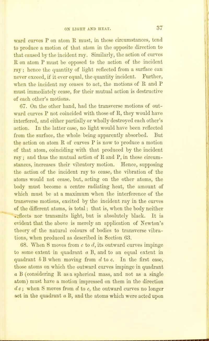 ward cm-vos P on atom K must, in these circumstances, tend to produce a motion of that atom in the opposite direction to that caused by the incident ray. Similarly, the action of curves K on atom P must be opposed to the action of the incident ray; hence the quantity of light reflected from a surface can never exceed, if it ever equal, the quantity incident. Further, when the incident ray ceases to act, the motions of E. and P must immediately cease, for their mutual action is destructive of each other's motions. 67. On the other hand, had the transverse motions of out- ward ciu'ves P not coincided with those of R, they would have interfered, and either partially or wholly destroyed each other's action. In the latter case, no light would have been reflected from the surface, the whole being apparently absorbed. But the action on atom R of curves P is now to produce a motion of that atom, coinciding with that produced by the incident ray; and thus the mutual action of R and P, in these circum- stances, increases their vibratory motion. Hence, supposing the action of the incident ray to cease, the vibration of the atoms would not cease, but, acting on the other atoms, the body must become a centre radiating heat, the amount of which must be at a maximum when the interference of the transverse motions, excited by the incident ray in the curves of the different atoms, is total; that is, when the body neither Reflects nor transmits Hght, but is absolutely black. It is evident that the above is merely an application of Newton's theory of the natural colours of bodies to transverse vibra- tions, when produced as described in Section 63. 68. When S moves from c to d, its outward curves impinge to some extent in quadrant a B, and to an equal extent in quadrant b B when moving from cl to c. In the first case, those atoms on which the outward curves impinge in quadrant a B (considering R as a spherical mass, and not as a single atom) must have a motion impressed on them in the direction d c; when S moves from d to c, the outward curves no longer act in the quadi'ant a B, and the atoms which were acted upon