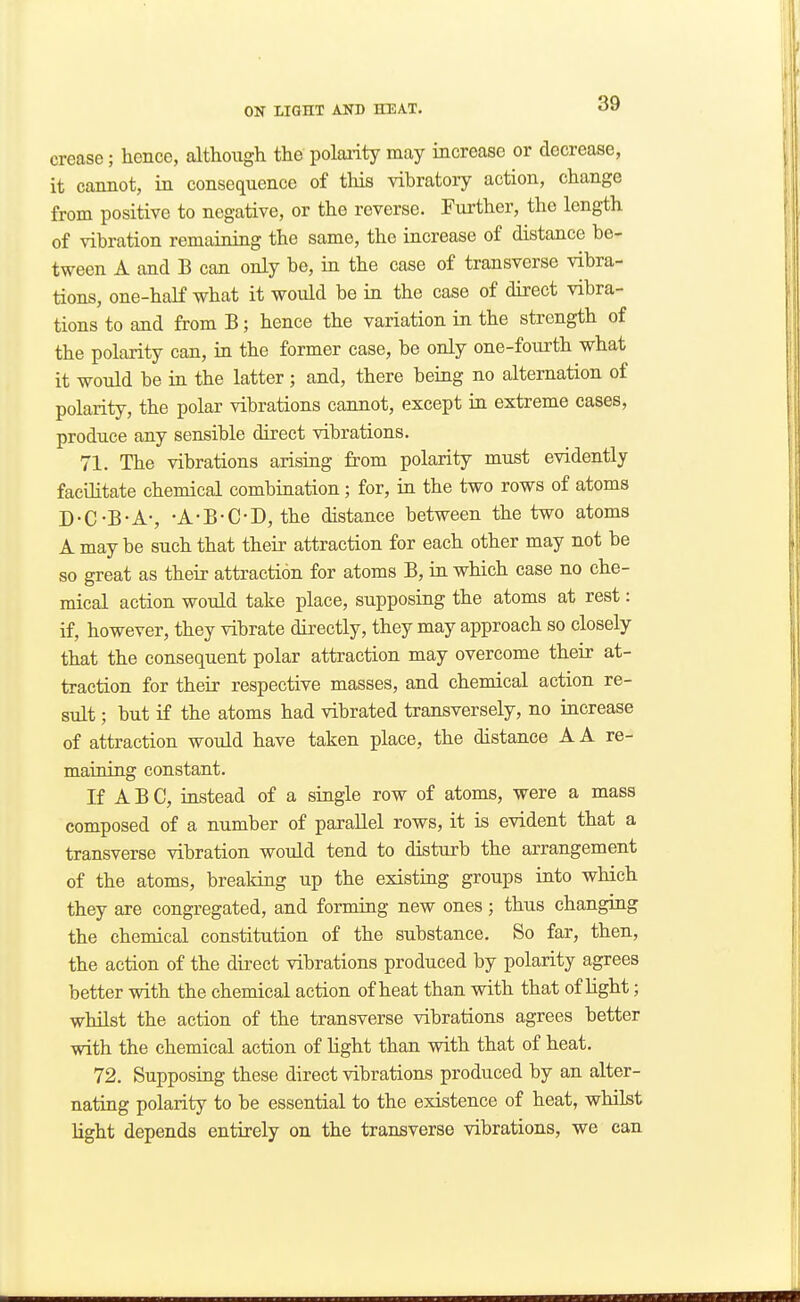 crease; hence, although the polarity may increase or decrease, it cannot, in consequence of this vibratory action, change from positive to negative, or the reverse. Fui'ther, the length of vibration remaining the same, the increase of distance be- tween A and B can only be, in the case of transverse vibra- tions, one-haK what it would be in the case of direct vibra- tions to and from B; hence the variation in the strength of the polarity can, in the former case, be only one-fourth what it would be in the latter ; and, there being no alternation of polarity, the polar vibrations cannot, except in extreme cases, produce any sensible direct vibrations. 71. The vibrations arising from polarity must evidently facilitate chemical combination; for, in the two rows of atoms D-C-B-A-, -A-B-C-D, the distance between the two atoms A may be such that their attraction for each other may not be so great as their attraction for atoms B, in which ease no che- mical action would take place, supposing the atoms at rest: if, however, they vibrate directly, they may approach so closely that the consequent polar attraction may overcome their at- traction for their respective masses, and chemical action re- sult ; but if the atoms had vibrated transversely, no increase of attraction would have taken place, the distance A A re- maining constant. If A B C, instead of a single row of atoms, were a mass composed of a number of parallel rows, it is evident that a transverse vibration would tend to disturb the arrangement of the atoms, breaking up the existing groups into which they axe congregated, and forming new ones; thus changing the chemical constitution of the substance. So far, then, the action of the direct vibrations produced by polarity agrees better with the chemical action of heat than with that of light; whilst the action of the transverse vibrations agrees better with the chemical action of light than with that of heat. 72. Supposing these direct vibrations produced by an alter- nating polarity to be essential to the existence of heat, whilst light depends entirely on the transverse vibrations, we can