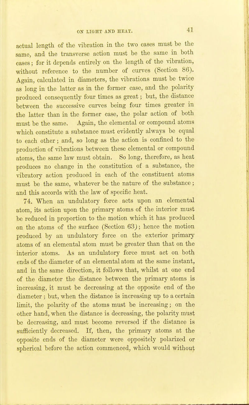 actual length of the vibration in the two cases must be the same, and the transverse action must be the same in both cases; for it depends entirely on the length of the vibration, without reference to the number of curves (Section 86). Again, calculated in diameters, the vibrations must be twice as long in the latter as in the former case, and the polarity produced consequently four times as great; but, the distance between the successive curves being four times greater in the latter than in the former case, the polar action of both must be the same. Again, the elemental or compound atoms which constitute a substance must evidently always be equal to each other; and, so long as the action is confined to the production of vibrations between these elemental or compound atoms, the same law must obtain. So long, therefore, as heat produces no change in the constitution of a substance, the vibratory action produced in each of the constituent atoms must be the same, whatever be the nature of the substance; and this accords with the law of specific heat. 74. When an undulatory force acts upon an elemental atom, its action upon the primary atoms of the interior must be reduced in proportion to the motion which it has produced on the atoms of the surface (Section 63); hence the motion produced by an imdulatory force on the exterior primary atoms of an elemental atom must be greater than that on the interior atoms. As an undulatory force must act on both ends of the diameter of an elemental atom at the same instant, and in the same direction, it follows that, whilst at one end of the diameter the distance between the primary atoms is increasing, it must be decreasing at the opposite end of the diameter ; but, when the distance is increasing up to a certain limit, the polarity of the atoms must be increasing; on the other hand, when the distance is decreasing, the polarity must be decreasing, and must become reversed if the distance is sufficiently decreased. If, then, the primary atoms at the opposite ends of the diameter were oppositely polarized or spherical before the action commenced, which would without