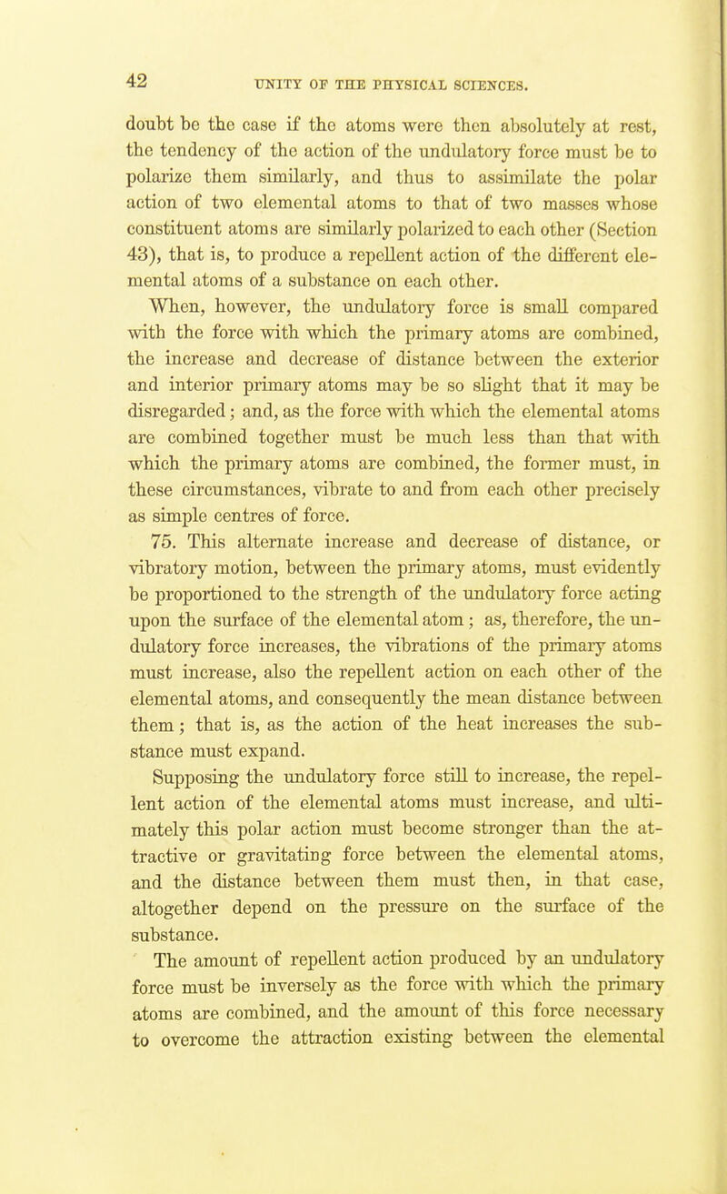 doubt be tbe case if the atoms were then absolutely at rest, the tendency of the action of the undiilatory force must be to polarize them similarly, and thus to assimilate the polar action of two elemental atoms to that of two masses whose constituent atoms are similarly polarized to each other (Section 43), that is, to produce a repellent action of the different ele- mental atoms of a substance on each other. When, however, the undulatory force is small compared with the force with which the primary atoms are combined, the increase and decrease of distance between the exterior and interior primary atoms may be so slight that it may be disregarded; and, as the force with which the elemental atoms are combined together must be much less than that with which the primary atoms are combiaed, the former must, ia these circumstances, vibrate to and from each other precisely as simple centres of force. 75. This alternate increase and decrease of distance, or vibratory motion, between the primary atoms, must evidently be proportioned to the strength of the undulatory force acting upon the surface of the elemental atom; as, therefore, the un- dulatory force increases, the vibrations of the primary atoms must increase, also the repellent action on each other of the elemental atoms, and consequently the mean distance between them; that is, as the action of the heat increases the sub- stance must expand. Supposing the undulatory force still to increase, the repel- lent action of the elemental atoms must increase, and ulti- mately this polar action must become sti'onger than the at- tractive or gravitating force between the elemental atoms, and the distance between them must then, ia that case, altogether depend on the pressure on the surface of the substance. The amount of repellent action produced by an undulatory force must be inversely as the force with which the primary atoms are combined, and the amount of this force necessary to overcome the attraction existing between the elemental