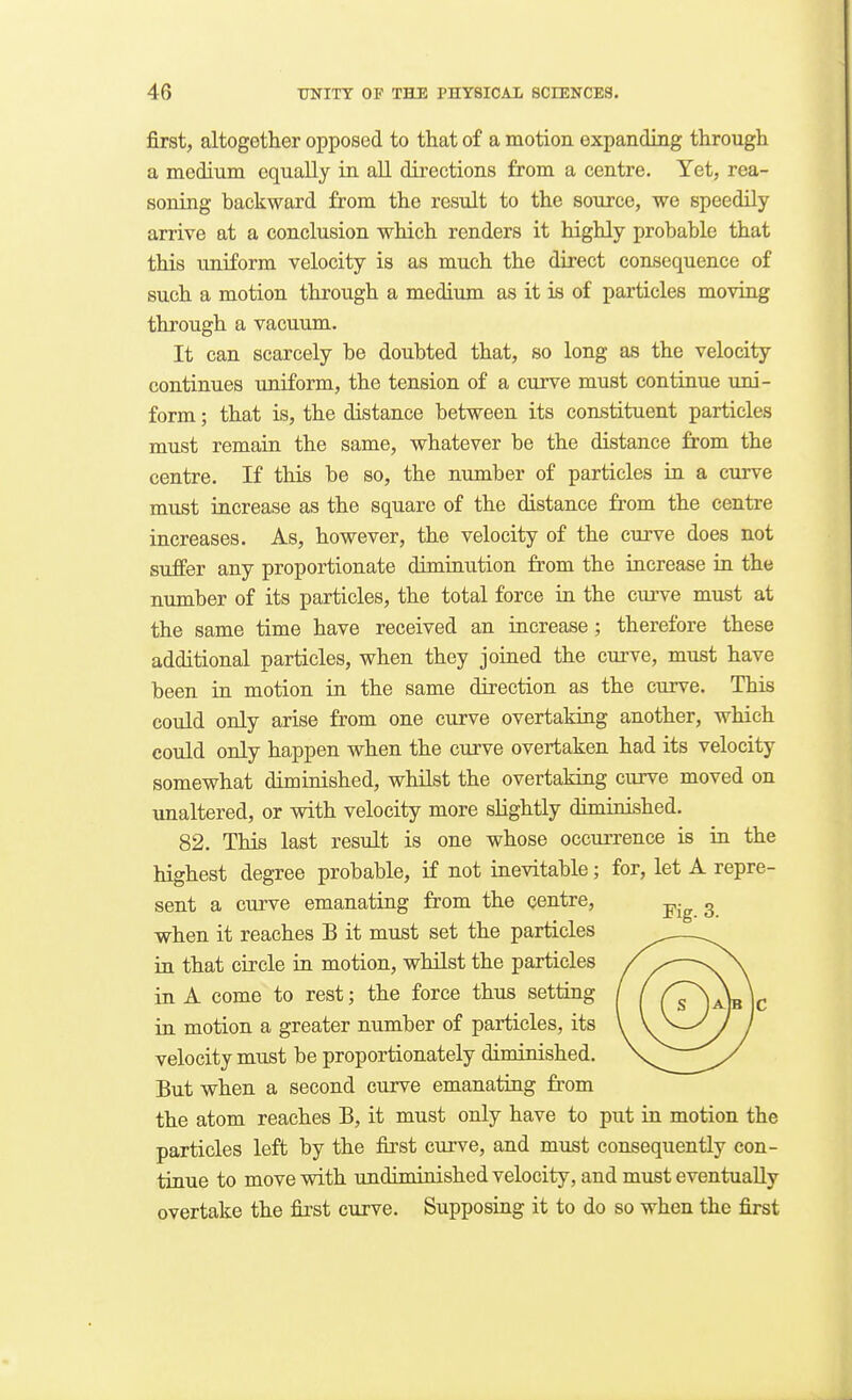 first, altogether opposed to that of a motion expanding through a medium equally in all directions from a centre. Yet, rea- soning backward from the result to the source, we speedily arrive at a conclusion which renders it highly probable that this uniform velocity is as much the direct consequence of such a motion through a medium as it is of particles moving through a vacuum. It can scarcely be doubted that, so long as the velocity continues uniform, the tension of a curve must continue uni- form ; that is, the distance between its constituent particles must remaia the same, whatever be the distance from the centre. If this be so, the number of particles ia a curve must iucrease as the square of the distance from the centre increases. As, however, the velocity of the curve does not suffer any proportionate dimiuution from the iacrease in the number of its particles, the total force in the curve must at the same time have received an iacrease ; therefore these additional particles, when they joiaed the curve, must have been in motion in the same direction as the curve. This could only arise from one curve overtakiag another, which could only happen when the curve overtaken had its velocity somewhat diminished, whilst the overtaking curve moved on unaltered, or with velocity more slightly diminished. 82. This last result is one whose occurrence is in the highest degree probable, if not inevitable; for, let A repre- sent a curve emanating from the centre, when it reaches B it must set the particles in that circle in motion, whilst the particles in A come to rest; the force thus setting in motion a greater number of particles, its velocity must be proportionately diminished. But when a second curve emanating from the atom reaches B, it must only have to put ia motion the particles left by the first curve, and must consequently con- tinue to move with undiminished velocity, and must eventually overtake the first curve. Supposing it to do so when the first