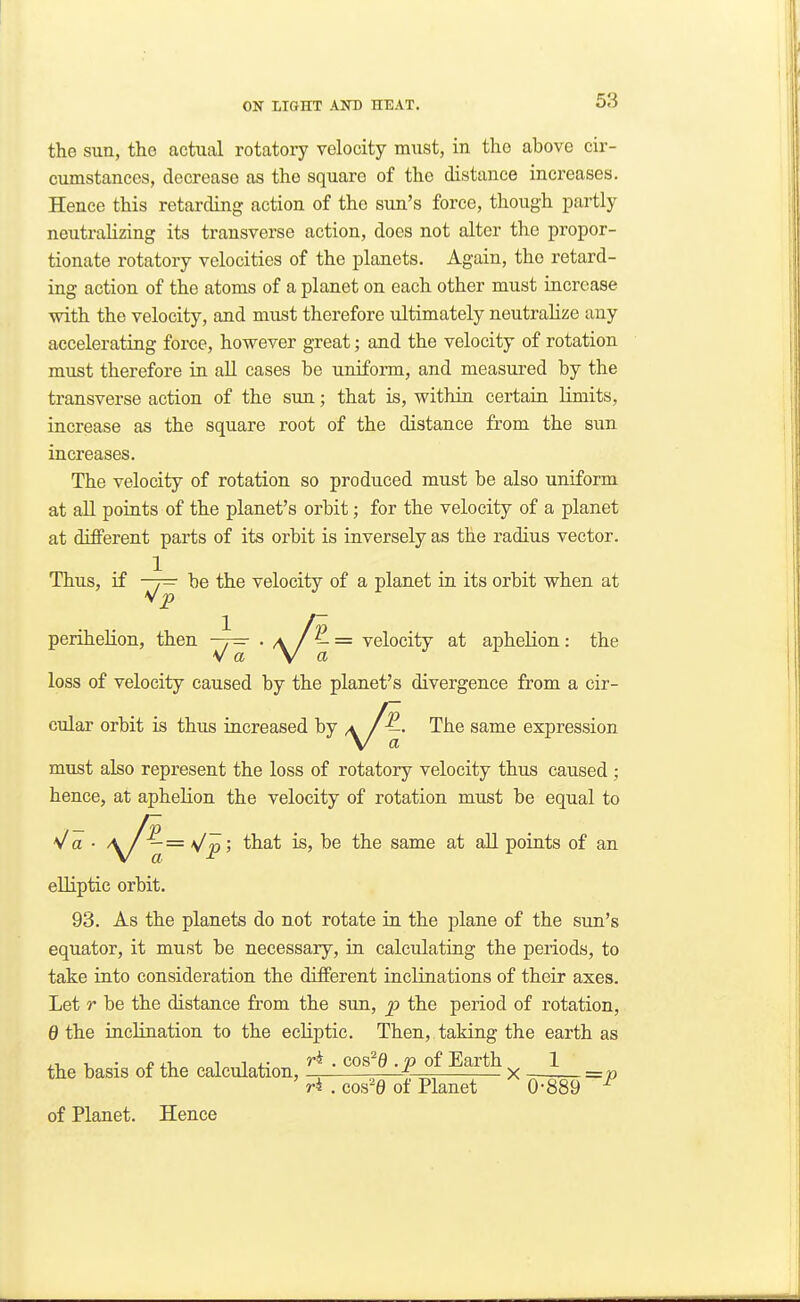 the sun, tho actual rotatoi7 velocity must, in the above cir- cumstances, decrease as the square of the distance increases. Hence this retarding action of the sun's force, though partly neutralizing its transverse action, does not alter the propor- tionate rotatory velocities of the planets. Again, the retard- ing action of the atoms of a planet on each other must increase with the velocity, and must therefore ultimately neutralize any accelerating force, however great; and the velocity of rotation must therefore in all cases be uniform, and measured by the transverse action of the sun; that is, within certain limits, increase as the square root of the distance from the sun increases. The velocity of rotation so produced must be also uniform at aU points of the planet's orbit; for the velocity of a planet at different parts of its orbit is inversely as the radius vector. Thus, if -7^ be the velocity of a planet in its orbit when at perihelion, then —7^ . a = velocity at apheKon: the w a \ a loss of velocity caused by the planet's divergence from a cir- cular orbit is thus iacreased by The same expression must also represent the loss of rotatory velocity thus caused; hence, at aphelion the velocity of rotation must be equal to V a ■ \J^— j that is, be the same at all points of an elliptic orbit. 93. As the planets do not rotate in the plane of the sun's equator, it must be necessary, in calculating the periods, to take into consideration the different inclinations of their axes. Let r be the distance from the sun, p the period of rotation, 0 the inclination to the ecliptic. Then, taking the earth as the basis of the calculation, • ^ - P Eaith —1— __ r4 . cos'0 of Planet 0-889 ^ of Planet. Hence