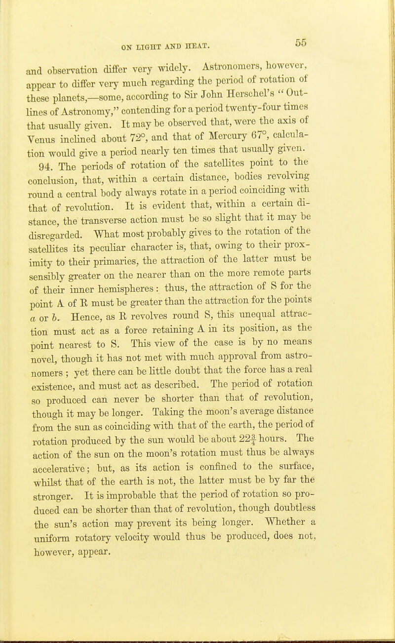 and observation differ very widely. Astronomers, however, appear to diiFer very much regarding the period of rotation ot these planets,—some, according to Sii' John Herschel's  Out- lines of Astronomy, contending for a period twenty-four times that usually given. It may be observed that, were the axis of Venus inclined about 72°, and that of Mercury 67°, calcula- tion would give a period nearly ten times that usuaUy given. 94. The periods of rotation of the satellites point to the conclusion, that, within a certain distance, bodies revolving round a central body always rotate in a period coinciding with that of revolution. It is evident that, within a certain di- stance, the transverse action must be so sHght that it may be disregarded. What most probably gives to the rotation of the satelhtes its peculiar character is, that, owing to their prox- imity to their primaries, the attraction of the latter must be sensibly greater on the nearer than on the more remote parts of their inner hemispheres : thus, the attraction of S for the point A of E must be greater than the attraction for the points a or Hence, as R revolves round S, this unequal attrac- tion must act as a force retaining A in its position, as the point nearest to S. This view of the case is by no means novel, though it has not met with much approval from astro- nomers ; yet there can be little doubt that the force has a real existence, and must act as described. The period of rotation so produced can never be shorter than that of revolution, though it may be longer. Taking the moon's average distance from the sun as coinciding with that of the earth, the period of rotation produced by the sun would be about 22| hours. The action of the sun on the moon's rotation must thus be always accelerative; but, as its action is confined to the surface, whilst that of the earth is not, the latter must be by far the stronger. It is improbable that the period of rotation so pro- duced can be shorter than that of revolution, though doubtless the sun's action may prevent its being longer. Whether a tmiform rotatory velocity would thus be produced, does not, however, appear.