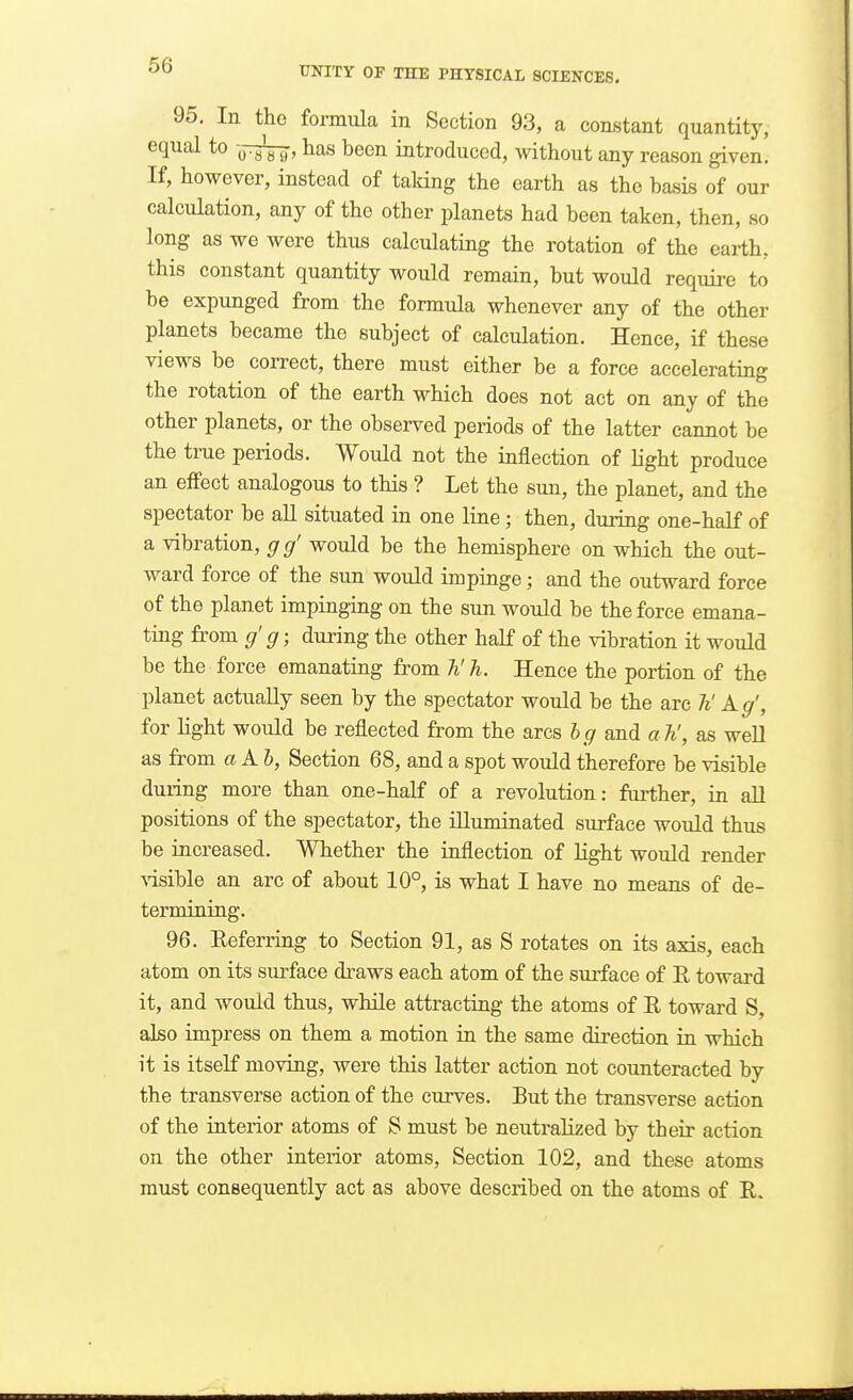 95. In the formula in Section 93, a constant quantity, equal to ,j-t^, has been introduced, without any reason given. If, however, instead of taldng the earth as the basis of our calculation, any of the other planets had been taken, then, so long as we Avere thus calculating the rotation of the earth, this constant quantity would remain, but would require to be expunged from the formula whenever any of the other planets became the subject of calculation. Hence, if these views be correct, there must either be a force accelerating the rotation of the earth which does not act on any of the other planets, or the observed periods of the latter cannot be the true periods. Would not the inflection of light produce an effect analogous to this ? Let the sun, the planet, and the spectator be aU situated in one line ; then, during one-half of a vibration, g g' would be the hemisphere on which the out- ward force of the sun would impinge; and the outward force of the planet impinging on the sun would be the force emana- ting from g' g; dui-ing the other half of the vibration it would be the force emanating from 7i' h. Hence the portion of the planet actually seen by the spectator would be the are h' Kg', for light would be reflected from the arcs hg and a h', as weU as fi'om a A 6, Section 68, and a spot would therefore be visible during more than one-half of a revolution: further, in aU positions of the spectator, the illuminated surface would thus be increased. Whether the inflection of light would render Aisible an arc of about 10°, is what I have no means of de- termining. 96. Eeferring to Section 91, as S rotates on its axis, each atom on its surface draws each atom of the surface of E toward it, and would thus, while attracting the atoms of E toward S, also impress on them a motion in the same direction in which it is itself moving, were this latter action not counteracted by the transverse action of the curves. But the transverse action of the interior atoms of S must be neutralized by their action on the other interior atoms. Section 102, and these atoms must consequently act as above described on the atoms of E.