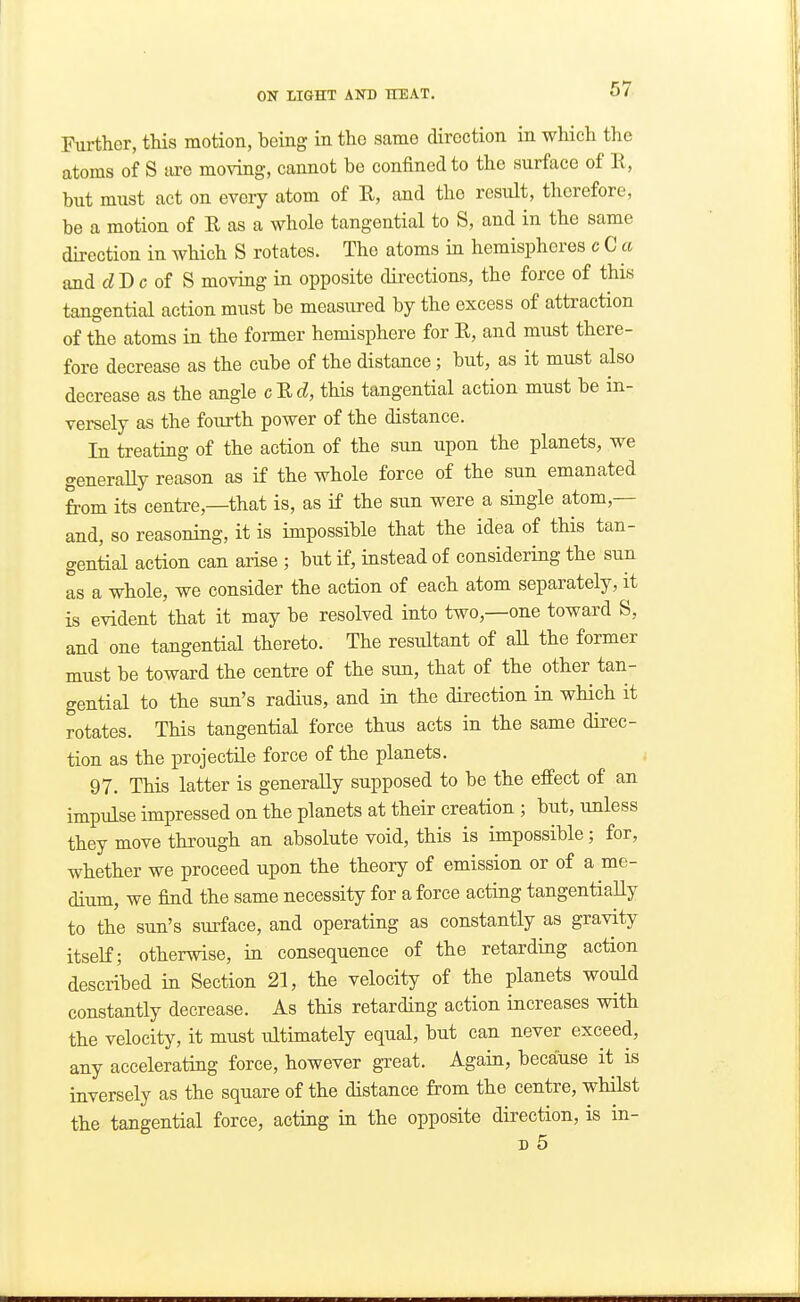 Further, this motion, being in the same direction in which the atoms of S are moving, cannot be confined to the surface of li, but must act on every atom of R, and the result, therefore, be a motion of R as a whole tangential to S, and in the same direction in which S rotates. The atoms in hemispheres c C a and fZD c of S moving in opposite directions, the force of this tangential action must be measured by the excess of attraction of the atoms in the former hemisphere for R, and must there- fore decrease as the cube of the distance; but, as it must also decrease as the angle cRtZ, this tangential action must be in- versely as the fourth power of the distance. In treating of the action of the sun upon the planets, we generaUy reason as if the whole force of the sun emanated from its centre,—that is, as if the sun were a single atom,— and, so reasoning, it is impossible that the idea of this tan- gential action can arise ; but if, instead of considering the sun as a whole, we consider the action of each atom separately, it is evident that it may be resolved into two,—one toward S, and one tangential thereto. The resultant of all the former must be toward the centre of the sun, that of the other tan- gential to the sun's radius, and in the direction in which it rotates. This tangential force thus acts in the same direc- tion as the projectile force of the planets. i 97. This latter is generaUy supposed to be the effect of an impulse impressed on the planets at their creation ; but, unless they move through an absolute void, this is impossible; for, whether we proceed upon the theory of emission or of a me- dium, we find the same necessity for a force acting tangentially to the sun's surface, and operating as constantly as gravity itself; otherwise, in consequence of the retarding action described in Section 21, the velocity of the planets would constantly decrease. As this retarding action increases with the velocity, it must ultimately equal, but can never exceed, any accelerating force, however gTeat. Again, because it is inversely as the square of the distance from the centre, whilst the tangential force, acting in the opposite direction, is in- D 5