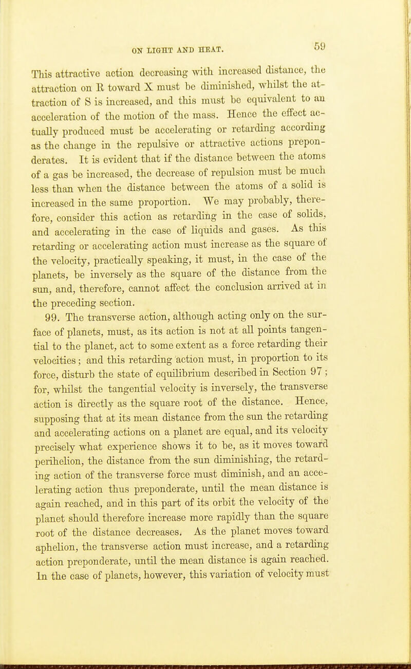 Tliis attractive action decreasing Avith increased distance, the attraction on E toward X must be diminished, whilst the at- traction of S is increased, and this must be equivalent to an acceleration of the motion of the mass. Hence the effect ac- tually produced must be accelerating or retarding according as the change in the repulsive or attractive actions prepon- derates. It is evident that if the distance between the atoms of a gas be increased, the decrease of repulsion must be much less than when the distance between the atoms of a solid is increased in the same proportion. We may probably, there- fore, consider this action as retarding in the case of solids, and accelerating in the case of liquids and gases. As this retarding or accelerating action must increase as the square of the velocity, practically speaking, it must, in the case of the planets, be inversely as the square of the distance from the sun, and, therefore, cannot affect the conclusion arrived at in the preceding section. 99. The transverse action, although acting only on the sur- face of planets, must, as its action is not at all points tangen- tial to the planet, act to some extent as a force retarding their velocities; and this retarding action must, in proportion to its force, disturb the state of equilibrium described in Section 97; for, wlulst the tangential velocity is inversely, the transverse action is directly as the square root of the distance. Hence, supposing that at its mean distance from the sun the retarding and accelerating actions on a planet are equal, and its velocity precisely what experience shows it to be, as it moves toward perihelion, the distance from the sun diminishing, the retard- ing action of the transverse force must diminish, and an acce- lerating action thus preponderate, until the mean distance is again reached, and in this part of its orbit the velocity of the planet should therefore increase more rapidly than the square root of the distance decreases. As the planet moves toward aphelion, the transverse action must increase, and a retarding action preponderate, until the mean distance is again reached. In the case of planets, however, this variation of velocity must