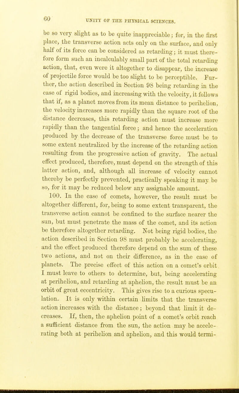 be so very slight as to be quite inappreciable; for, in the fii'st place, the transverse action acts only on the surface, and only half of its force can be considered as retarding; it must there- fore form such an incalculably small part of the total retarding action, that, even were it altogether to disajjpear, the increase of projectile force would be too slight to be perceptible. Fur- ther, the action described in Section 98 being retarding in the case of rigid bodies, and increasing with the velocity, it follows that if, as a planet moves from its mean distance to perihelion, the velocity increases more rapidly than the square root of the distance decreases, this retarding action must increase more rapidly than the tangential force; and hence the acceleration produced by the decrease of the transverse force must be to some extent neutralized by the increase of the retarding action resulting from the progressive action of gravity. The actual effect produced, therefore, must depend on the strength of this latter action, and, although all increase of velocity cannot thereby be perfectly prevented, practically speaking it may be so, for it may be reduced below any assignable amount. 100. In the case of comets, however, the result must be altogether different, for, being to some extent transparent, the transverse action cannot be confined to the surface nearer the sun, but must penetrate the mass of the comet, and its action be therefore altogether retarding. Not being rigid bodies, the action described in Section 98 must probably be accelerating, and the effect produced therefore depend on the sum of these two actions, and not on their difference, as in the case of planets. The precise effect of this action on a comet's orbit I must leave to others to determine, but, being accelerating at perihelion, and retarding at aphehon, the result must be an orbit of great eccentricity. This gives rise to a curious specu- lation. It is only within certain limits that the transverse action increases with the distance; beyond that limit it de- creases. If, then, the aphelion point of a comet's orbit reach a sufficient distance from the sun, the action may be accele- rating both at perihelion and aphelion, and this would termi-