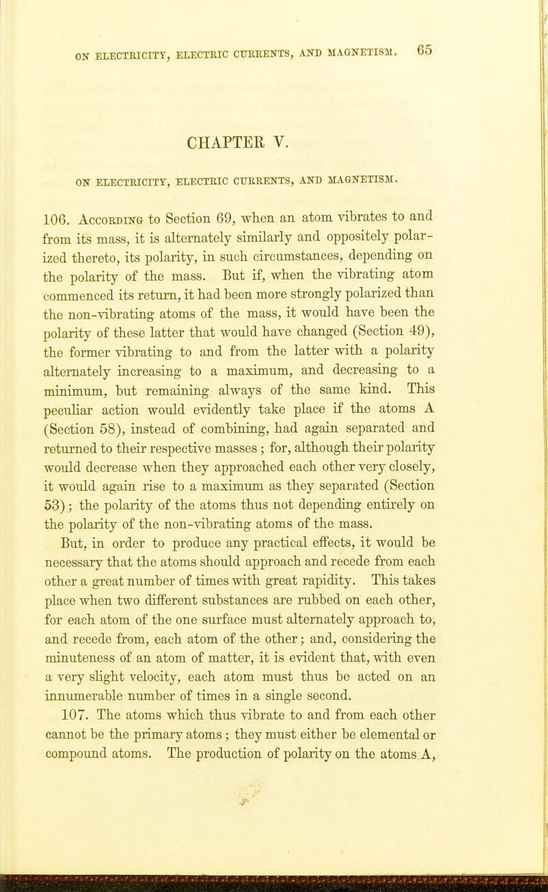 CHAPTER V. ON ELECTRICITY, ELECTRIC CURRENTS, AND MAGNETISM. 106. According to Section 69, when an atom vibrates to and from its mass, it is alternately similarly and oppositely polar- ized thereto, its polarity, in such circumstances, depending on the polarity of the mass. But if, when the vibrating atom commenced its return, it had been more strongly polarized than the non-vibrating atoms of the mass, it would have been the polarity of these latter that would have changed (Section 49), the former vibrating to and from the latter with a polarity alternately increasing to a maximum, and decreasing to a minimum, but remaining always of the same kind. This peculiar action would evidently take place if the atoms A (Section 58), instead of combining, had again separated and returned to their respective masses; for, although their polarity would decrease when they approached each other very closely, it would again rise to a maximum as they separated (Section 53); the polarity of the atoms thus not depending entirely on the polarity of the non-vibrating atoms of the mass. But, in order to produce any practical eifects, it would be necessary that the atoms should approach and recede from each other a great number of times with great rapidity. This takes place when two different substances are rubbed on each other, for each atom of the one sio-face must alternately approach to, and recede from, each atom of the other; and, considering the minuteness of an atom of matter, it is evident that, with even a very slight velocity, each atom must thus be acted on an innumerable number of times in a single second. 107. The atoms which thus vibrate to and from each other cannot be the primary atoms; they must either be elemental or compound atoms. The production of polarity on the atoms A,