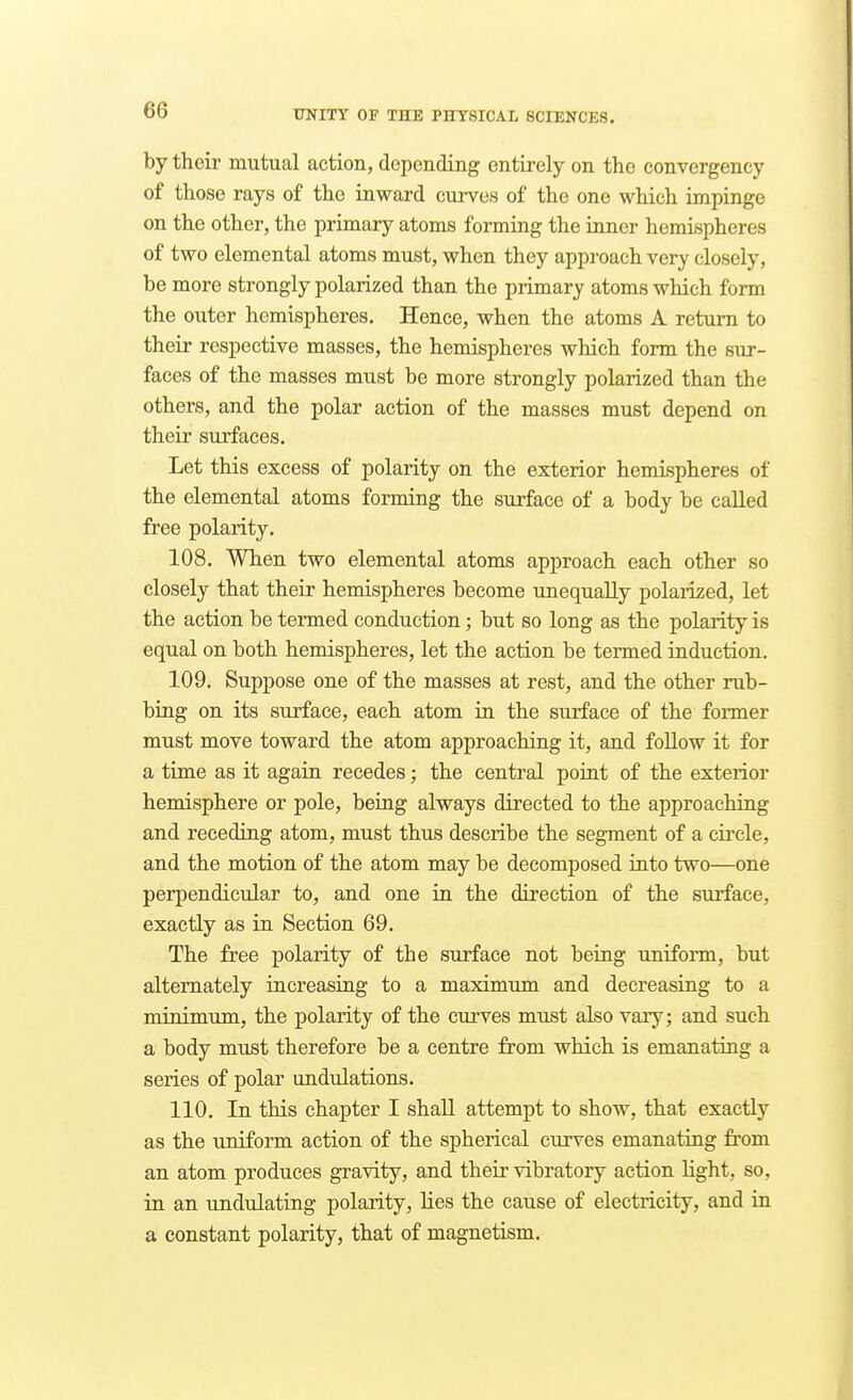 by their mutual action, depending entirely on the convergency of those rays of the inward curves of the one which impinge on the other, the primary atoms forming the inner hemispheres of two elemental atoms must, when they approach very closely, be more strongly polarized than the primary atoms which form the outer hemispheres. Hence, when the atoms A return to their respective masses, the hemispheres which form the sur- faces of the masses must be more strongly polarized than the others, and the polar action of the masses must depend on their surfaces. Let this excess of polarity on the exterior hemispheres of the elemental atoms forming the surface of a body be called free polarity. 108. When two elemental atoms approach each other so closely that their hemispheres become unequally polaiized, let the action be termed conduction; but so long as the polarity is equal on both hemispheres, let the action be termed induction. 109. Suppose one of the masses at rest, and the other rub- bing on its surface, each atom in the siuface of the former must move toward the atom approaching it, and follow it for a time as it again recedes; the central point of the exterior hemisphere or pole, being always directed to the approaching and receding atom, must thus describe the segment of a circle, and the motion of the atom may be decomposed into two—one perpendicular to, and one in the direction of the surface, exactly as in Section 69. The free polarity of the surface not being uniform, but alternately increasing to a maximum and decreasing to a minimum, the polarity of the curves must also vary; and such a body must therefore be a centre from which is emanating a series of polar undulations. 110. In this chapter I shall attempt to show, that exactly as the uniform action of the spherical curves emanating fi'om an atom produces gravity, and their vibratory action light, so, in an undulating polarity, lies the cause of electricity, and in a constant polarity, that of magnetism.