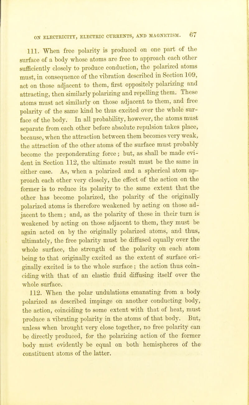 111. When free polarity is produced on one part of the siirfixce of a body whose atoms are free to approach each other sufaciently closely to produce conduction, the polarized atoms must, in consequence of the vibration described in Section 109, act on those adjacent to them, first oppositely polarizing and attracting, then similarly polarizing and repelling them. These atoms must act similarly on those adjacent to them, and free polarity of the same kind be thus excited over the whole sur- face of the body. In all probability, however, the atoms must separate from each other before absolute repulsion takes place, because, when the attraction between them becomes very weak, the attraction of the other atoms of the surface must probably become the preponderating force; but, as shall be made evi- dent in Section 112, the ultimate result must be the same in either case. As, when a polarized and a spherical atom ap- proach each other very closely, the effect of the action on the former is to reduce its polarity to the same extent that the other has become polarized, the polarity of the originally polarized atoms is therefore weakened by acting on those ad- jacent to them; and, as the polarity of these in their turn is weakened by acting on those adjacent to them, they must be again acted on by the originally polarized atoms, and thus, ultimately, the free polarity must be diffused equally over the whole surface, the strength of the polarity on each atom being to that originally excited as the extent of surface ori- ginally excited is to the whole surface; the action thus coin- ciding with that of an elastic fluid diffusing itself over the whole surface. 112. When the polar undulations emanating from a body polarized as described impinge on another conducting body, the action, coiaciding to some extent with that of heat, must produce a vibrating polarity in the atoms of that body. But, unless when brought very close together, no free polarity can be directly produced, for the polariziag action of the former body must evidently be equal on both hemispheres of the constituent atoms of the latter.