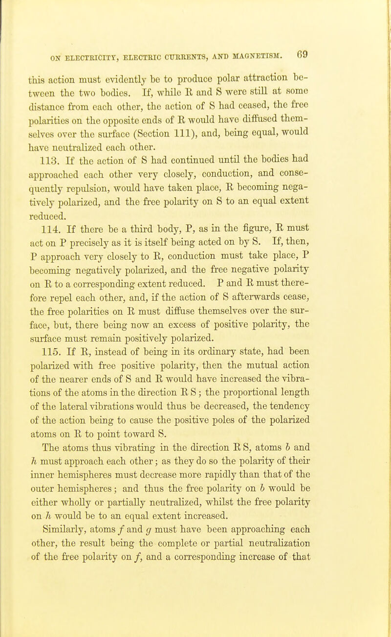 this action must evidently be to produce polar attraction be- tween the two bodies. If, while 11 and S were still at some distance from each other, the action of S had ceased, the free polarities on the opposite ends of E, would have diffused them- selves over the surface (Section 111), and, being equal, would have neutralized each other. 113. If the action of S had continued until the bodies had approached each other very closely, conduction, and conse- quently repulsion, would have taken place, E becoming nega- tively polarized, and the free polarity on S to an equal extent reduced. 114. If there be a third body, P, as in the figure, R must act on P precisely as it is itself being acted on by S. If, then, P approach very closely to E, conduction must take place, P becoming negatively polarized, and the free negative polarity on E to a corresponding extent reduced. P and E must there- fore repel each other, and, if the action of S afterwards cease, the free polarities on E must diffuse themselves over the sur- face, but, there being now an excess of positive polarity, the surface must remain positively polarized. 115. If E, instead of being in its ordinaxy state, had been polarized with free positive polarity, then the mutual action of the nearer ends of S and E would have increased the vibra- tions of the atoms in the direction E S ; the proportional length of the lateral vibrations would thus be decreased, the tendency of the action being to cause the positive poles of the polarized atoms on E to point toward S. The atoms thus vibrating in the direction E S, atoms h and h must approach each other; as they do so the polarity of their inner hemispheres must decrease more rapidly than that of the outer hemispheres; and thus the free polarity on b would be either whoUy or partially neutralized, whilst the free polarity on h would be to an equal extent increased. Similarly, atoms / and g must have been approaching each other, the result being the complete or partial neutralization of the free polarity on /, and a corresponding increase of that