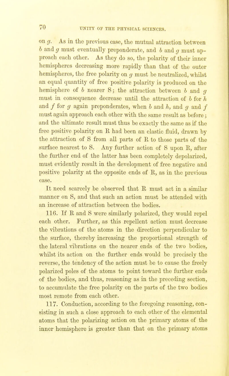 on g. As in the previous case, the mutual attraction between h and cj must eventually preponderate, and h and (j must ap- proach each other. As they do so, the polarity of their inner hemispheres decreasing more rapidly than that of the outer hemispheres, the free polarity on g must be neutralized, whilst an equal quantity of free positive polarity is produced on the hemisphere of h nearer S; the attraction between h and g must in consequence decrease until the attraction of h for h and / for g again preponderates, when h and h, and g and / must again approach each other with the same result as before; and the ultimate result must thus be exactly the same as if the free positive polarity on E had been an elastic fluid, drawn by the attraction of S from all parts of E to those parts of the surface nearest to S. Any further action of S upon E, after the further end of the latter has been completely depolarized, must evidently result in the development of free negative and positive polarity at the opposite ends of E, as in the previous case. It need scarcely be observed that E must act in a similar maimer on S, and that such an action must be attended with an increase of attraction between the bodies. 116. If E and S were similarly polarized, they would repel each other. Further, as this repellent action must decrease the vibrations of the atoms in the direction pei'pendicular to the surface, thereby increasing the proportional strength of the lateral vibrations on the nearer ends of the two bodies, whilst its action on the further ends would be precisely the reverse, the tendency of the action must be to cause the freely polarized poles of the atoms to point toward the further ends of the bodies, and thus, reasoning as in the preceding section, to accumulate the free polarity on the parts of the two bodies most remote from each other. 117. Conduction, according to the foregoing reasoning, con- sisting in such a close approach to each other of the elemental atoms that the polarizing action on the piimary atoms of the inner hemisphere is greater than that on the primary atoms