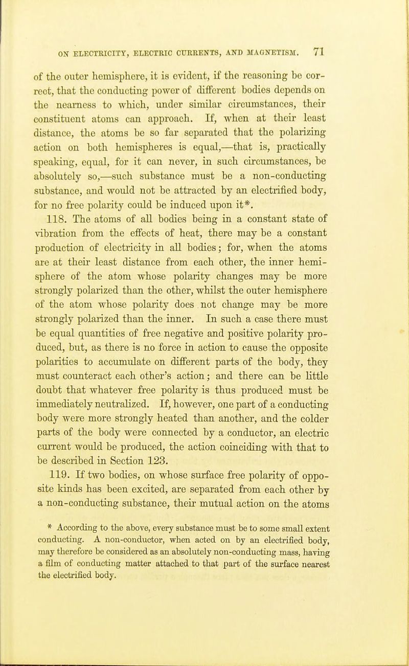 of the outer hemisphere, it is evident, if the reasoning bo cor- rect, that the conducting power of different bodies depends on the nearness to which, under similar circumstances, their constituent atoms can approach. If, when at their least distance, the atoms be so far separated that the polarizing action on both hemispheres is equal,—that is, practically speaking, equal, for it can never, in such circumstances, be absolutely so,—such substance must be a non-conducting substance, and would not be attracted by an electrified body, for no free polarity could be induced upon it*. 118. The atoms of all bodies being in a constant state of vibration from the effects of heat, there may be a constant production of electricity in all bodies; for, when the atoms are at their least distance from each other, the inner hemi- sphere of the atom whose polarity changes may be more strongly polarized than the other, whilst the outer hemisphere of the atom whose polarity does not change may be more strongly polarized than the inner. In such a case there must be equal quantities of free negative and positive polarity pro- duced, but, as there is no force in action to cause the opposite polarities to accumulate on different parts of the body, they must counteract each other's action; and there can be little doubt that whatever free polarity is thus produced must be immediately neutralized. If, however, one part of a conducting body were more strongly heated than another, and the colder parts of the body were connected by a conductor, an electric current would be produced, the action coinciding with that to be described in Section 123. 119. li two bodies, on whose surface free polarity of oppo- site kinds has been excited, are separated from each other by a non-conducting substance, their mutual action on the atoms * According to the above, every substance must be to some small extent conducting. A non-conductor, when acted on by an electrified body, may therefore be considered as an absolutely non-conducting mass, having a film of conducting matter attached to that part of the surface nearest the electrified body.
