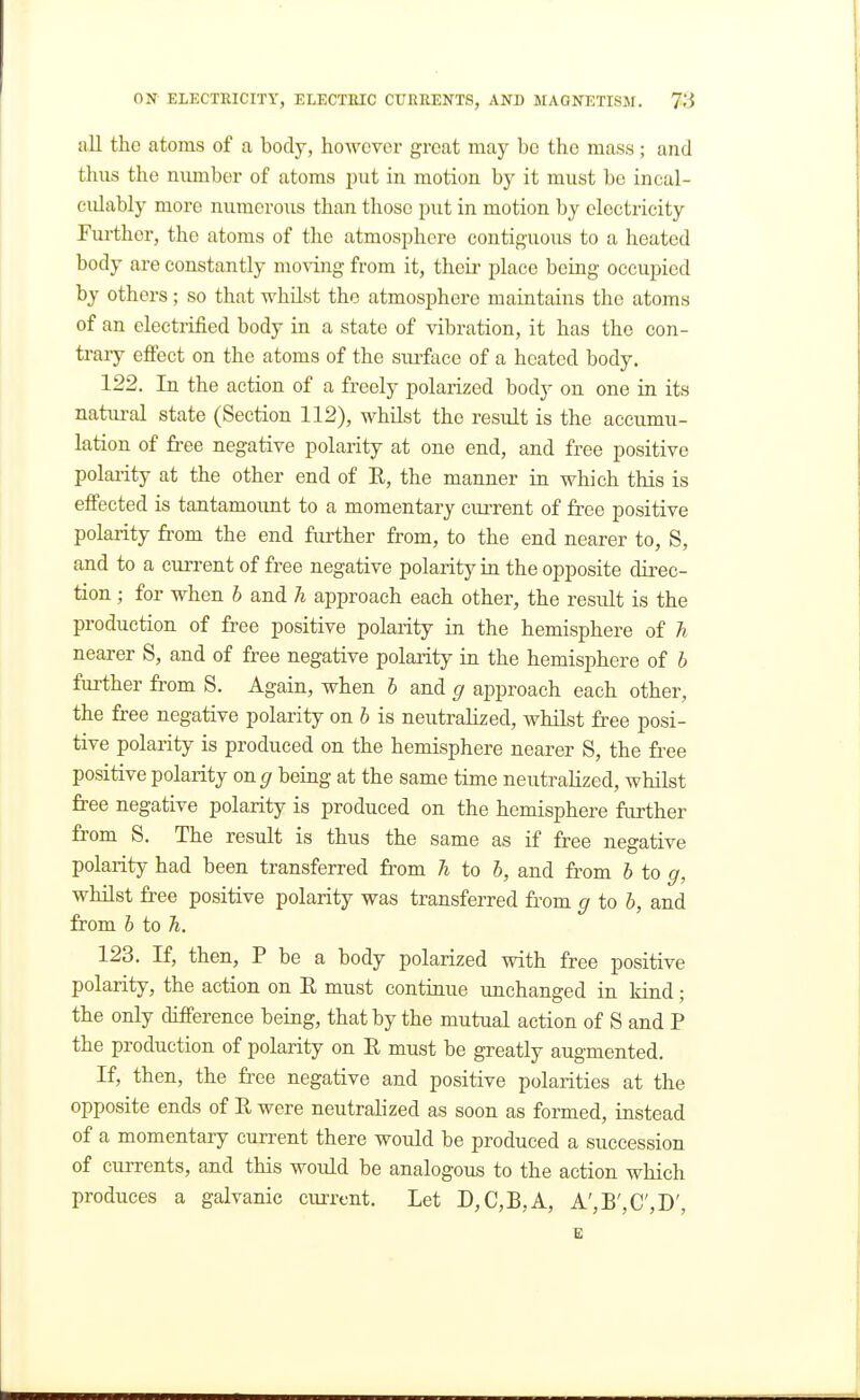 all the atoms of a body, hoAvcver great may be the mass; and thus the number of atoms i)ut in motion by it must be incal- culably more numerous than those put in motion by electricity Further, the atoms of the atmosphere contig-uous to a heated body are constantly moving from it, their place being occupied by others; so that whilst the atmosphere maintains the atoms of an electrified body in a state of vibration, it has the con- trary efiect on the atoms of the sirfacc of a heated body. 122. In the action of a freely polarized body on one in its natural state (Section 112), whilst the result is the accumu- lation of free negative polarity at one end, and free positive polai'ity at the other end of E, the manner in which this is efi'ected is tantamount to a momentary current of free positive polarity from the end further from, to the end nearer to, S, and to a current of free negative polarity in the opposite direc- tion ; for when b and h approach each other, the result is the production of free positive polarity in the hemisphere of h nearer S, and of free negative polarity in the hemisphere of b further from S. Again, when b and g approach each other, the free negative polarity on b is neutralized, whilst free posi- tive polarity is produced on the hemisphere nearer S, the free positive polarity on ^ being at the same time neutralized, whilst free negative polarity is produced on the hemisphere further from S. The result is thus the same as if free negative polarity had been transferred from h to b, and from b to g, whilst free positive polarity was transferred from g to b, and from b to h. 123. If, then, P be a body polarized with free positive polarity, the action on E must continue unchanged in kind; the only difference being, that by the mutual action of S and P the production of polarity on E must be greatly augmented. If, then, the free negative and positive polarities at the opposite ends of E were neutralized as soon as formed, instead of a momentary current there would be produced a succession of currents, and this would be analogous to the action which produces a galvanic ciuTent. Let D,C,B,A, A',B',C',D', E