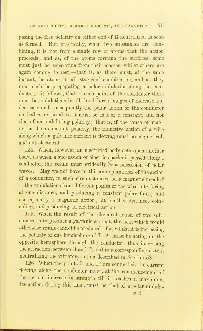 posing the free polai-ity on either end of R neutralized as soon as formed. But, practically, when two substances are com- bining, it is not from a single row of atoms that the action proceeds; and as, of the atoms forming the surfaces, some must just be separating from their masses, whilst others are again coming to rest,—that is, as there must, at the same instant, be atoms in all stages of combination, and as they must each be propagating a polar undulation along the con- ductor,—it follows, that at each point of the conductor there must be undulations in all the different stages of increase and decrease, and consequently the polar action of the conductor on bodies external to it must be that of a constant, and not that of an undulating polarity; that is, if the cause of mag- netism be a constant polarity, the inductive action of a wii'e along which a galvanic current is flowing must be magnetical, and not electrical. 124. When, however, an electrified body acts upon another body, as when a succession of electric sparks is passed along a conductor, the result must evidently be a succession of polar waves. May we not have in this an explanation of the action of a conductor, in such circumstances, on a magnetic needle ? —^the undulations from diBPerent points of the wire interfeiing at one distance, and producing a constant polar force, and consequently a magnetic action; at another distance, coin- ciding, and producing an electrical action. 125. When the result of the chemical action of two sub- stances is to produce a galvanic current, the heat which would otherwise result cannot be produced; for, whilst A is increasing the polarity of one hemisphere of B, A' must be acting on the opposite hemisphere through the conductor, thus increasing the attraction between B and C, and to a corresponding extent neutralizing the vibratory action described in Section 58. 126. When the points D and D' are connected, the cm-rent flowing along the conductor must, at the commencement of the action, increase in strength tiU it reaches a maximum. Its action, during this time, must be that of a polar undula- E 2