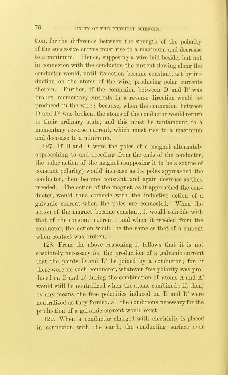 tion, for the difference between the strength of the polarity of the successive curves must rise to a maximum and decrease to a minimum. Hence, supposing a wire laid beside, but not in connexion with the conductor, the current flowing along the conductor would, until its action became constant, act by in- duction on the atoms of the wire, producing polar currents therein. Further, if the connexion between D and D' was broken, momentary currents in a reverse direction would be produced in the wire; because, when the connexion between D and D' was broken, the atom^s of the conductor would return to their ordinary state, and this must be tantamount to a momentary reverse current, which must rise to a maximum and decrease to a minimum. 127. If D and D' were the poles of a magnet alternately approaching to and receding from the ends of the conductor, the polar action of the magnet (supposing it to be a source of constant polarity) would increase as its poles approached the conductor, then become constant, and again decrease as they receded. The action of the magnet, as it approached the con- ductor, would thus coincide with the inductive action of a galvanic current when the poles are connected. When the action of the magnet became constant, it would coincide with that of the constant current; and when it receded from the conductor, the action would be the same as that of a current when contact was broken. 128. From the above reasoning it follows that it is not absolutely necessary for the production of a galvanic current that the points D and D' be joined by a conductor; for, if there were no such conductor, whatever free polarity was pro- duced on B and B' during the combination of atoms A and A' would still be neutralized when the atoms combined; if, then, by any means the free polarities induced on D and D' were neutralized as they formed, all the conditions necessary for the production of a galvanic current would exist. 129. When a conductor charged vtath electricity is placed in connexion with the earth, the conducting surface over