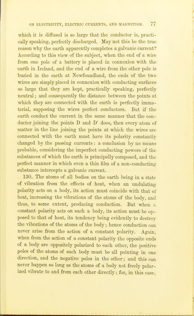 ■which, it is diffused is so largo that the conductor is, practi- cally speaking, perfectly discharged. May not this be the true reason why the eai'th apparently completes a galvanic current? According to this view of the subject, when the end of a wire from one pole of a battery is placed in connexion with the earth in Ireland, and the end of a wire from the other pole is buried in the earth at Newfoundland, the ends of the two wires are simply placed in connexion with conducting surfaces so large that they are kept, practically speaking, perfectly neutral; and consequently the distance between the points at which they are connected with the earth is perfectly imma- terial, supposing the wires perfect conductors. But if the earth conduct the current in the same manner that the con- ductor joining the points D and D' does, then every atom of matter in the line joining the points at which the wires are connected with the earth must have its polarity constantly changed by the passing currents : a conclusion by no means probable, considering the imperfect conducting powers of the substances of which the earth is principally composed, and the perfect manner in which even a thin film of a non-conducting substance intercepts a galvanic current. 130. The atoms of all bodies on the earth being in a state of vibration from the effects of heat, when an imdulatinff polarity acts on a body, its action must coincide with that of heat, increasing the vibrations of the atoms of the body, and thus, to some extent, producing conduction. But when a constant polarity acts on such a body, its action must be op- posed to that of heat, its tendency being evidently to destroy the vibrations of the atoms of the body; hence conduction can never arise from the action of a constant polarity. Again, when from the action of a constant polarity the opposite ends of a body are oppositely polarized to each other, the positive poles of the atoms of such body must be all pointing in one direction, and the negative poles in the other; and this can never happen so long as the atoms of a body not freely polar- ized vibrate to and from each other directly; for, in this case,