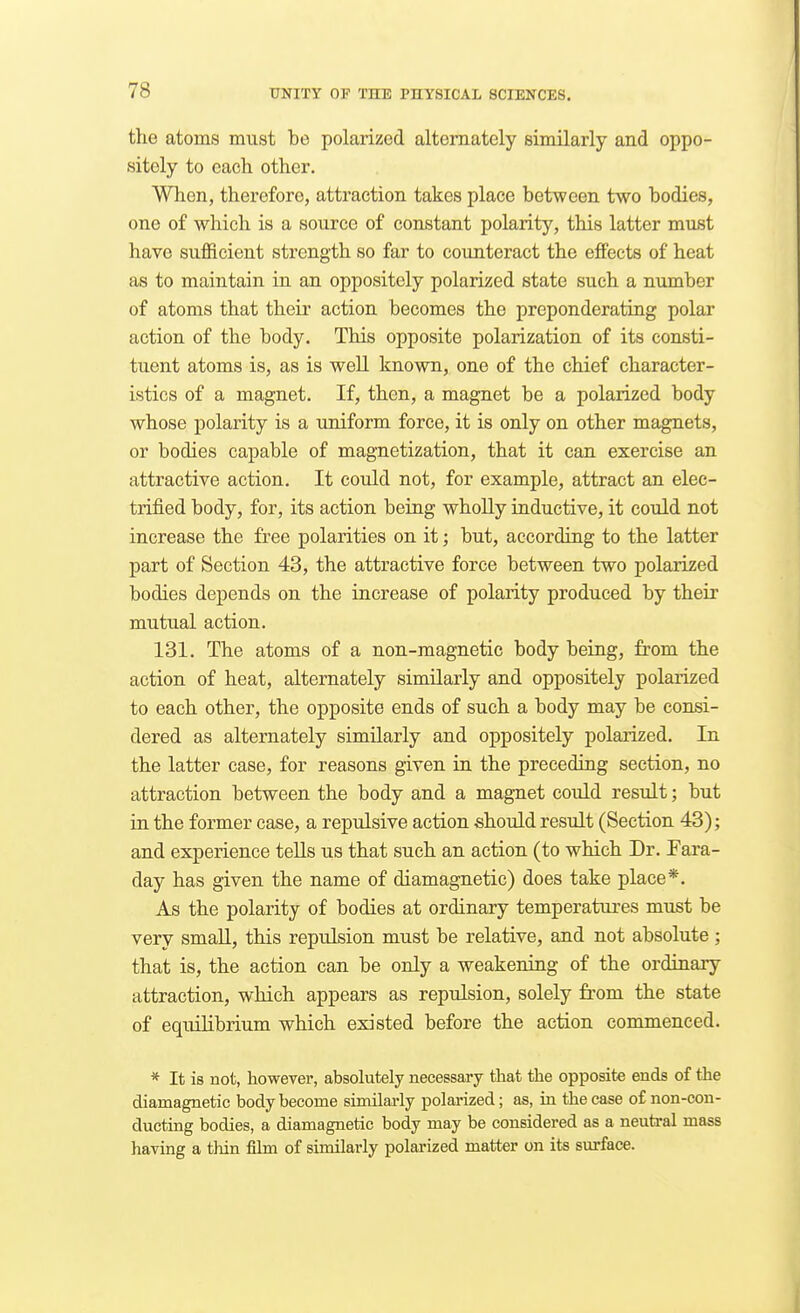 the atoms must be polarized alternately similarly and oppo- sitely to each other. When, therefore, attraction takes place between two bodies, one of which is a source of constant polarity, this latter must have sufficient strength so far to counteract the effects of heat as to maintain in an oppositely polarized state such a number of atoms that their action becomes the preponderating polar action of the body. This opposite polarization of its consti- tuent atoms is, as is weU known, one of the chief character- istics of a magnet. If, then, a magnet be a polarized body whose polarity is a uniform force, it is only on other magnets, or bodies capable of magnetization, that it can exercise an attractive action. It could not, for example, attract an elec- trified body, for, its action being whoUy inductive, it could not increase the free polarities on it; but, according to the latter part of Section 43, the attractive force between two polarized bodies depends on the increase of polarity produced by their mutual action. 131. The atoms of a non-magnetic body being, from the action of heat, alternately similarly and oppositely polarized to each other, the opposite ends of such a body may be consi- dered as alternately similarly and oppositely polarized. In the latter case, for reasons given in the preceding section, no attraction between the body and a magnet could result; but in the former case, a repulsive action should result (Section 43); and experience tells us that such an action (to which Dr. Fara- day has given the name of diamagnetic) does take place*. As the polarity of bodies at ordinary temperatures must be very smaU, this repulsion must be relative, and not absolute ; that is, the action can be only a weakening of the ordinary attraction, which appears as repulsion, solely from the state of equilibrium which existed before the action commenced. * It is not, however, absolutely necessary that the opposite ends of the diamagnetic body become similarly polarized; as, in the case of non-con- ducting bodies, a diamagnetic body may be considered as a neutral mass having a thin film of similarly polarized matter on its surface.