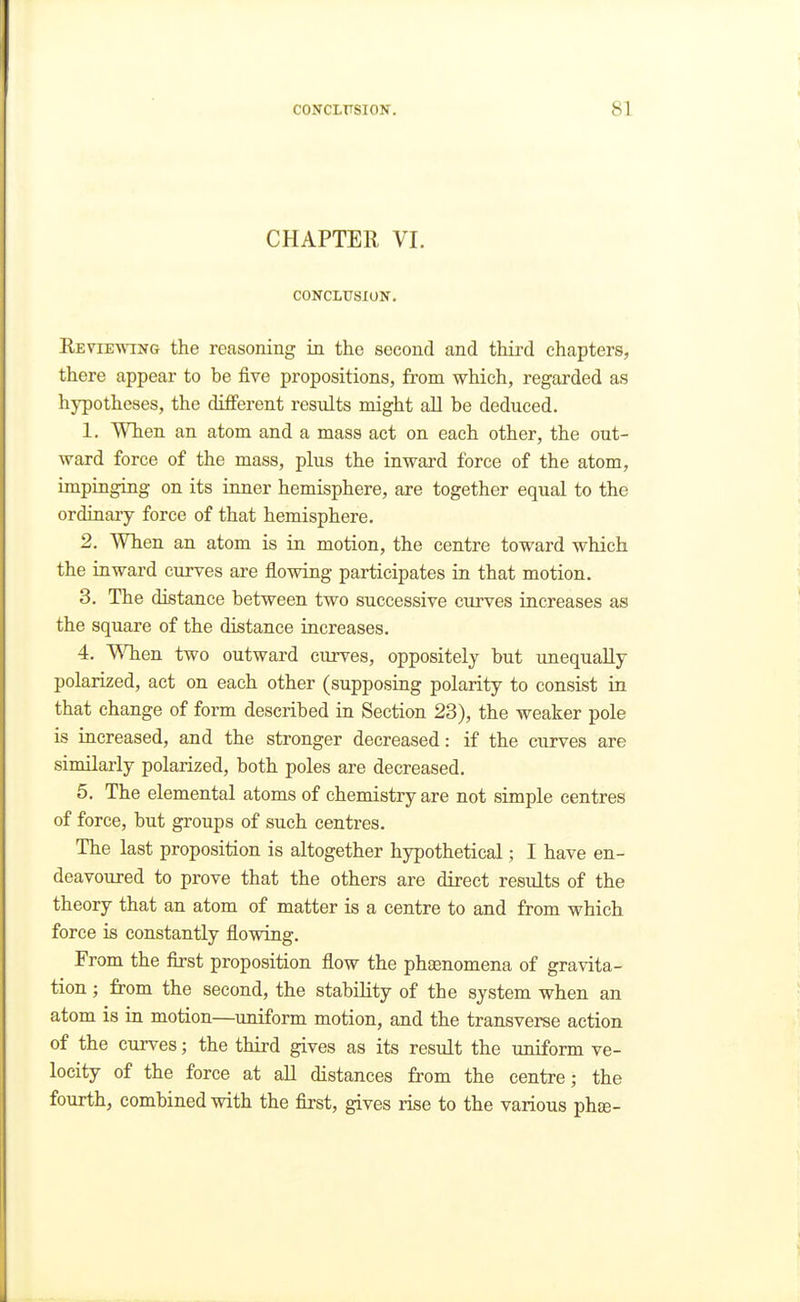 CHAPTER VI. CONCLirsiON. Keviewing the reasoning in the second and third chapters, there appear to be five propositions, from which, regarded as hypotheses, the different results might all be deduced. 1. When an atom and a mass act on each other, the out- ward force of the mass, plus the inward force of the atom, impinging on its inner hemisphere, are together equal to the ordinary force of that hemisphere. 2. When an atom is in motion, the centre toward which the inward curves are flowing participates in that motion. 3. The distance between two successive curves increases as the square of the distance increases. 4. WTien two outward curves, oppositely but iinequaUy polarized, act on each other (supposing polarity to consist in that change of form described in Section 23), the weaker pole is increased, and the stronger decreased: if the curves are similarly polarized, both poles are decreased. 5. The elemental atoms of chemistry are not simple centres of force, but groups of such centres. The last proposition is altogether hypothetical; I have en- deavoured to prove that the others are direct results of the theory that an atom of matter is a centre to and from which force is constantly flowing. From the first proposition flow the phasnomena of gravita- tion ; from the second, the stability of the system when an atom is in motion—^uniform motion, and the transverse action of the curves; the third gives as its result the uniform ve- locity of the force at all distances from the centre; the fourth, combined with the first, gives rise to the various phte-