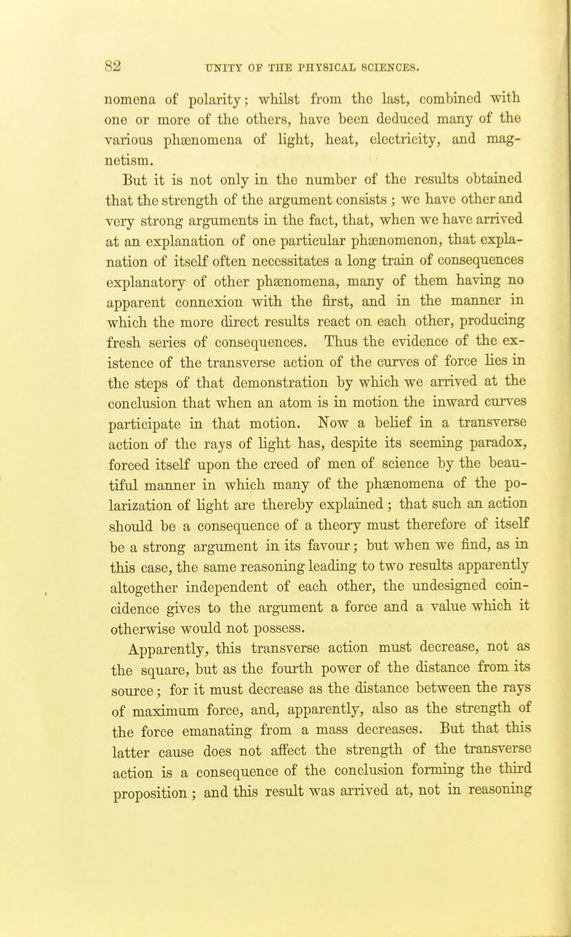 nomena of polarity; whilst from the last, combined with one or more of the others, have been deduced many of the various phsenomeua of light, heat, electricity, and mag- netism. But it is not only in the number of the results obtained that the strength of the argument consists ; we have other and very strong arguments in the fact, that, when we have arrived at an explanation of one particular phsenomenon, that expla- nation of itself often necessitates a long train of consequences explanatory of other phagnomena, many of them having no apparent coimexion with the first, and in the manner in which the more direct results react on each other, producing fresh series of consequences. Thus the evidence of the ex- istence of the transverse action of the curves of force lies in the steps of that demonstration by which we arrived at the conclusion that when an atom is in motion the inward curves participate in that motion. Now a belief in a transverse action of the rays of light has, despite its seeming paradox, forced itself upon the creed of men of science by the beau- tiful manner in which many of the phaenomena of the po- larization of light are thereby explained; that such an action should be a consequence of a theory must therefore of itself be a strong argument in its favour; but when we find, as in this case, the same reasoning leading to two results apparently altogether independent of each other, the undesigned coin- cidence gives to the argument a force and a value which it otherwise would not possess. Apparently, this transverse action mtist decrease, not as the square, but as the fourth power of the distance from its source; for it must decrease as the distance between the rays of maximum force, and, apparently, also as the strength of the force emanating from a mass decreases. But that this latter cause does not affect the strength of the transverse action is a consequence of the conclusion forming the third proposition ; and this result was arrived at, not in reasoning