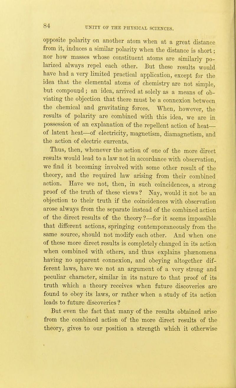 opposite polarity on another atom when at a great distance from it, induces a similar polarity when the distance is short; nor how masses whose constituent atoms are similarly po- larized always repel each other. But these results would have had a very limited practical appHcation, except for the idea that the elemental atoms of chemistry are not simple, but compound; an idea, anived at solely as a means of ob- viating the objection that there must be a connexion between the chemical and gravitating forces. When, however, the results of polarity are combined with this idea, we are in possession of an explanation of the repellent action of heat— of latent heat—of electricity, magnetism, diamagnetism, and the action of electric currents. Thus, then, whenever the action of one of the more direct results would lead to a law not in accordance with observation, we find it becoming involved with some other result of the theory, and the required law arising from their combined action. Have we not, then, in such coincidences, a strong proof of the truth of these views ? Nay, would it not be an objection to their truth if the coincidences with observation arose always from the separate instead of the combined action of the direct results of the theory ?—for it seems impossible that different actions, springing contemporaneously from the same source, should not modify each other. And when one of these more direct results is completely changed in its action when combined with others, and thus explains phaenomena having no apparent connexion, and obeying altogether dif- ferent laws, have we not an argument of a very strong and peculiar character, similar in its nature to that proof of its truth which a theory receives when future discoveries are found to obey its laws, or rather when a study of its action leads to future discoveries ? But even the fact that many of the results obtained arise from the combined action of the more direct results of the theory, gives to our position a strength which it otherwise