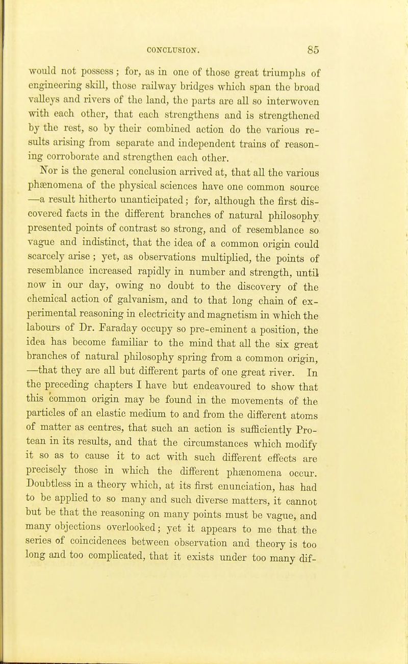 would not possess; for, as in one of those great triumphs of engineering skill, those railway bridges which span the broad valleys and rivers of the land, the parts are all so interwoven with each other, that each strengthens and is strengthened by the rest, so by their combined action do the various re- sults arising from separate and independent trains of reason- ing corroborate and strengthen each other. Nor is the general conclusion arrived at, that all the various phsenomena of the physical sciences have one common source —a result hitherto unanticipated; for, although the first dis- covered facts in the different branches of natural philosophy presented points of contrast so strong, and of resemblance so vague and indistinct, that the idea of a common origin could scarcely arise; yet, as observations multiplied, the points of resemblance increased rapidly in number and strength, until now in our day, owing no doubt to the discovery of the chemical action of galvanism, and to that long chain of ex- perimental reasoning in electricity and magnetism in which the labours of Dr. Paraday occupy so pre-eminent a position, the idea has become famihar to the mind that all the six great branches of natural philosophy spring from a common origin, —that they are all but difierent parts of one great river. In the precediog chapters I have but endeavoured to show that this common origin may be found in the movements of the particles of an elastic medium to and from the difierent atoms of matter as centres, that such an action is sufficiently Pro- tean in its results, and that the circumstances which modify it so as to cause it to act with such different efiects are precisely those in which the different phtenomena occur. Doubtless in a theory which, at its first enunciation, has had to be applied to so many and such diverse matters, it cannot but be that the reasoning on many points must be vague, and many objections overlooked; yet it appears to me that the series of coincidences between observation and theory is too long and too compUcated, that it exists under too many dif-