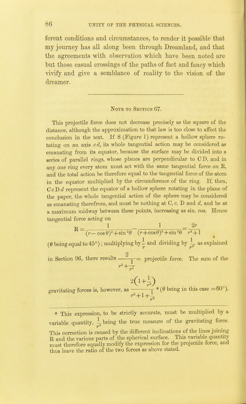 ferent conditions and circumstances, to render it possible that my journey has all along been through Dreamland, and that the agreements with observation which have been noted are but those casual crossings of the paths of fact and fancy which vivify and give a semblance of reality to the vision of the dreamer. Note to Section 67. This projectile force does not decrease precisely as the square of the distance, although the approximation to that law is too close to affect the conclusion in the text. If S (Figure 1) represent a hollow sphere ro- tating on an axis cd, its whole tangential action may be considered as emanating from its equator, because the surface may be divided into a aeries of parallel rings, whose planes are perpendicular to C D, and in any one ring every atom must act with, the same tangential force on B., and the total action be therefore equal to the tangential force of the atom in the equator multiplied by the cu-cumference of the ring. If, then, CcDd represent the equator of a hollow sphere rotating in the plane of the paper, the whole tangential action of the sphere may be considered as emanating therefrom, and must be nothing at C, c, D and d, and be at a maximum midway between these points, increasing as sin. cos. Hence tangential force acting on 1 _ 1 - 2r 1 1 * (0 being equal to 45°); multiplying by- and dividing by -, as explamed 2 in Section 96, there results j-= projectile force. The sum of the r- gravitating forces is, however, as j- * {0 being in this case =60°). * This expression, to be strictly accurate, must be multiplied by a variable quantity, i being the true measure of the gravitating force. This correction is caused by the different inclinations of the lines joining E and the various parts of the spherical surface. This variable quantily must therefore equally modify the expression for the projectile force, and thus leave the ratio of the two forces as above stated.