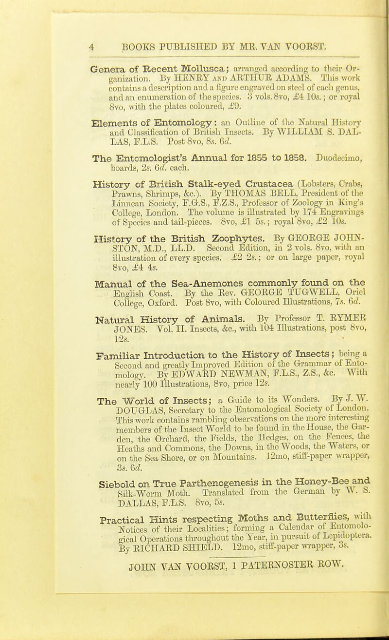 Genera of Recent Mollusca; avrnnKcd afloording to their Or- ganization. HENRY AND ARTliUE AUAMS. This work coiatains a description and a figure engi'aved on steel of cacli genus, and an enumeration of the species. '3 vols. 8vo, £4: 10s.; or royal 8vo, with the plates colom-ed, i.'9. Elements of Entomology: an Outline of the Natural Histor)' and Classification of British Insects. By WILLIAM S. DAL- LAS, F.L.S. Post 8vo, 8s. Qcl The Entomologist's Annual for 1855 to 1858. Duodecimo, boards, 2s. 6d. each. History of British Stalk-eyed Crustacea (Lobsters, Crabs, Prawns, Sin-imps, &c.). By THOMAS BELL, President of tlie Linnean Society, E.G-.S., F.Z.S., Professor of Zoology in King's College, London. The volume is illustrated by 174 Engravings of Species and tail-pieces. 8vo, £1 5s.; royal 8vo, £2 10s. History of the British Zoophytes. By GEORGE JOHN- STON, M.D., LL.D. Second Edition, in 2 vols. 8vo, with an illustration of every species. £2 2s.; or on large paper, royal 8vo, £4: 4s. Manual of the Sea-Anemones commonly found on the English Coast. By the Rev. GEORGE TUGWELL, Oriel College, Oxford. Post 8vo, with Coloured Illustrations, 7s. Gd. Natural History of Animals. By Professor T. RYMER JONES. Vol. II. Insects, &c., with 104 lUusti-ations, post 8vo, 12s. Familiar Introduction to the History of Insects; being a Second and ai-eatly Improved Edition of the Grammar of Ento- mology. By EDWARD NEWMAN, E.L.S., Z.S., &c. With nearly 100 Illustrations, 8vo, price 12s. The World of Insects; a Guide to its Wonders. By J. W. DOUGLAS, Secretary to the Entomological Society of London. Tliis work contains rambling observations on the more interesting members of the Insect World to be foimd in the House, the Gar- den, the Orchard, the Fields, the Hedges, on the Fences, the Heaths and Commons, the Downs, in the Woods, the Waters, or on the Sea Shore, or on Moautains. 12mo, stiff-paper wrapper, 3s. dd. Siebold on True Parthenogenesis in the Honey-Bee and Silk-Worm Moth. Translated from the German by \\. b. DALLAS, F.L.S. 8vo, 5s. Practical Hints respecting Moths and Butterflies, with Notices of their Locahties; forming a Calendar of Entomolo- gical Operations tlu'oughout the Year, in pursmt of Lepidoptcra. By RICHARD SHIELD. 12mo, stiif-paper wTapper, 6s.
