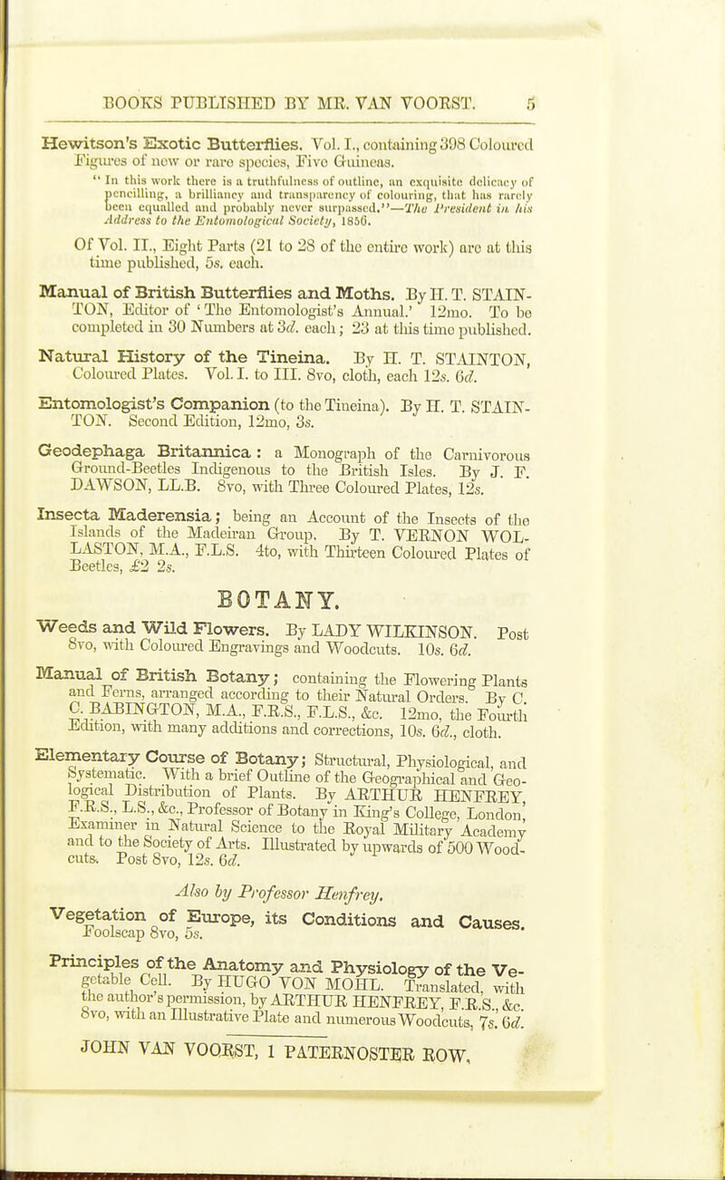 Hewitson's Exotic Butterflies. Vol. I., containing 398 Coloured Figiu-es of new or rare species, Five Guineas.  In this work there is a truthfulness of outline, iin exquisite delicuey of Eencilliny;, a brilliancy and transparency of colouring, that has rarely cen equalled and probably never aurjiassed.—The President in his Address to the Entomological Society, 185G. Of Vol. II., Eight Parts (21 to 28 of the entire work) are at this time pnblishecl, 5s. each. Manual of British Butterflies and Moths. By n. T. STAIN- TON, Editor of ' The Entomologist's Amnial' 12mo. To be completed in 30 Numbers at 'M. each; 23 at tliis time published. Natural History of the Tineina. By H. T. STAINTON, Coloured Plates. Vol. I. to III. 8vo, cloth, each 12s. M. Entomologist's Companion (to the Tineina). By H. T STAIN- TON. Second Edition, 12mo, 3s. Geodephaga Britannica : a Monograph of the Carnivorous Ground-Beetles Indigenous to the British Isles. By J E DAWSON, LL.B. 8vo, with Thi-ee Coloured Plates, 12s. Insecta Maderensia; being an Account of the Insects of the Islands of the Madeirau Group. By T. VERNON WOL- LASTON, M.A., F.L.S. 4to, with Thirteen Coloiu-ed Plates of Beetles, i'2 2s. BOTANY. Weeds and Wild Flowers. By LADY WILKINSON. Post 8to, Tvith Coloured Engravings and Woodcuts. 10s. Qd. Manual of British Botany; containing the Flowering Plants and Ferns, arranged according to their Natm-al Orders. By C C BABINGTON, M.A., F.R.S., F.L.S., &c. 12mo, the Fom-tli JLdition, with many additions and corrections, 10s. Qd., cloth. Elementary Course of Botany; Sti-uctm-al, Physiological, and Systematic. With a brief Outline of the Geogi-aphical and Geo- logical Distribution of Plants. By ARTHUR HENFREY F.R.S., L.S., &c.. Professor of Botany-in King's CoUege, London' Examiner m Natiu-al Science to the Royal Military Academy and to the Society of Arts. Illustrated by upwards of 500 Wood- cut&. Post 8vo, 12s. Qd. Also by Professor Henfrey. Vegetation of Europe, its Conditions and Causes. £ oolscap 8yo, os. Principles of the Anatomy and Physiology of the Ve- getable CeU. By HUGO VON MOHL. Sislated with tiie author s permission, by ARTHUR HENFREY F R S &c bvo, with an Illustrative Plate and numerous Woodcuts, \l Qd.