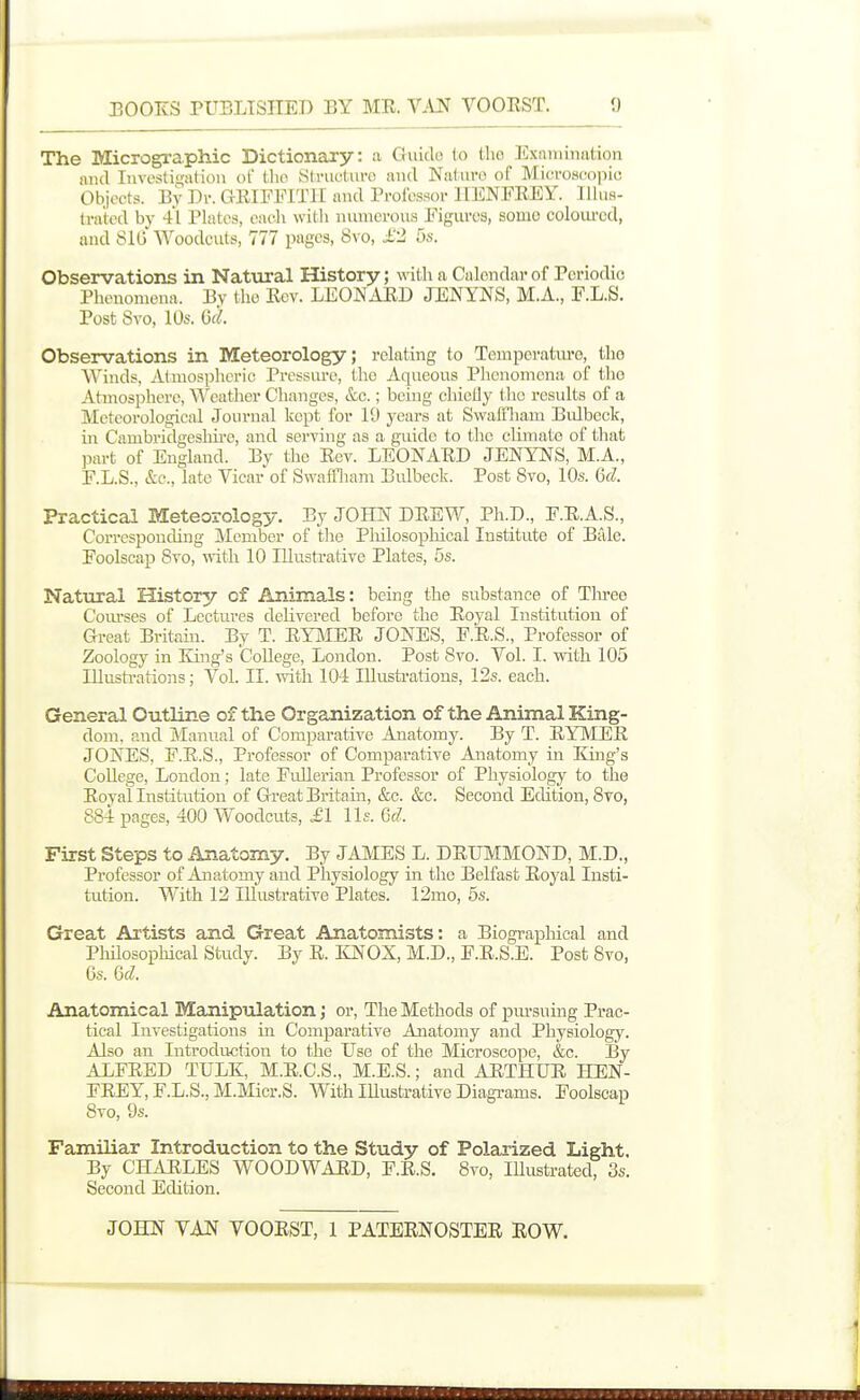 The Micrographic Dictionary: a Guido (o tho Exnniimition and Investigation ol' tlio Slrucluro and Naturo of Microsco|iio Objects. By Dr. GEIFEITII and Pi-oibssor IIENFEEY. IIIur- Irated by 41 Plates, each witli numerous Figures, sonio coloiu-cd, and SIG Woodcuts, 777 pages, 8vo, £2 us. Observations in Natural History; with a Calendar of Periodic Phenomena. By the Eev. LEONAED JENYNS, M.A., F.L.S. Post 8vo, lOs. (id. Observations in Meteorology; relating to Temperatm-e, tho Winds, j\.tmosplicric Prcssiu'e, the Aqueous Phenomena of tho Atmosphere, Weather Changes, &c.; being cliieOy I ho residts of a Meteorological Journal kept for 19 years at Swaifiiam Biilbeck, in Cambridgeslm-e, and serving as a guide to the climate of that part of England. By the Eev. LEONAED JENYTiS, M.A., E.L.S., &c., late Vicar of Swaffliam Bulbeck. Post 8vo, 10s. Gd. Practical Meteorology. By JOHN DEEW, Ph.D., F.E.A.S., Corresponding Member of tlie Pliilosophical Institute of Bale. Foolscap 8vo, with 10 Illustrative Plates, 5s. Natural History of Animals: being the substance of Tliree C'oiu'ses of Lectures delivered before the Eoyal Institution of Great Britain. By T. EYMEE JONES, F.E.S., Professor of Zoology in King's CoUege, London. Post 8vo. Vol. I. with 105 Illustrations; Vol. II. with 104 Illustrations, 12s. each. General Outline of the Organization of the Animal King- dom, and Manual of Comparative Anatomy. By T. EYMEE JONES, F.E.S., Professor of Comparative Anatomy in Eing's CoUege, London; late Fidlerian Professor of Physiology to the Eoyal Institution of Great Britain, &c. &c. Second Edition, 8vo, 884 pages, 400 Woodcuts, £1 lis. 6d. First Steps to Anatomy. By JAMES L. DEUMMOND, M.D., Professor of Anatomy and Physiology in the Belfast Eoyal Insti- tution. With 12 lUustrative Plates. 12mo, 5s. Great Ai'tists and Great Anatomists: a Biographical and PMosophical Staidy. By E. IQ^OX, M.D., F.E.S.E. Post 8vo, 6s. Qd. Anatomical Manipulation; or, The Methods of pm-suing Prac- tical Investigations in Comparative Anatomy and Physiology. Also an Introduction to the Use of the Microscope, &c. By ALFEED TULK, M.E.C.S., M.E.S.; and AETHUE HEN- FEEY, F.L.S., M.Micr.S. With Illustrative Diagrams. Foolscap 8vo, 9s. Familiar Introduction to the Study of Polarized Light. By CHARLES WOODWARD, F.E.S. 8vo, Illustrated, 3s. Second Edition.