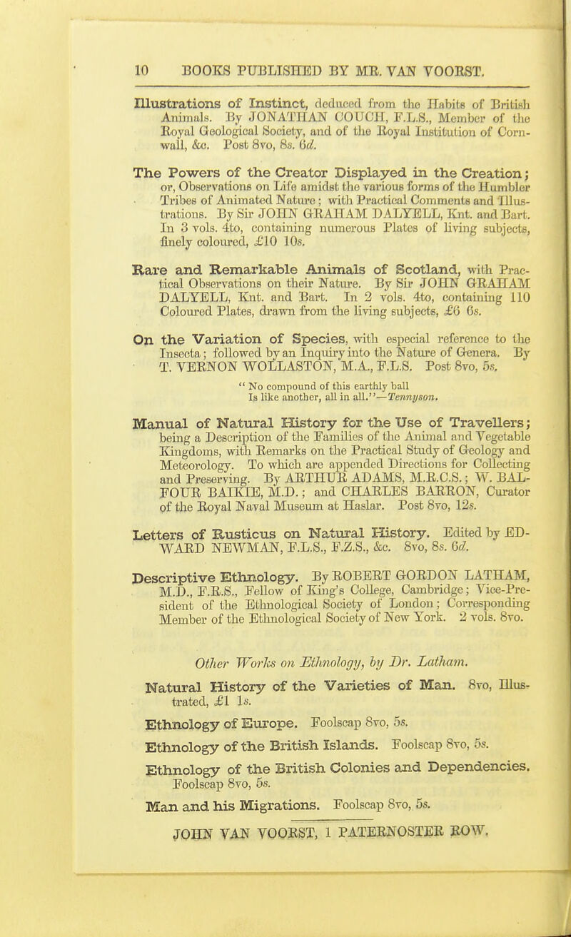 Illustrations of Instinct, deduced from the Habits of British AnimalB. By JONATHAN COUCH, F.L.S., Member of the Royal Geological Society, and of the Royal Institution of Corn- wall, &c. Post 8vo, 8s. (jcl. The Powers of the Creator Displayed in the Creation; or, Observations on Life amidst the various forms of the Humbler Tribes of Animated Nature; with Practical Comments and Illus- trations. By Sir JOHN GRAHAM DALYELL, Knt. and Bart. In 3 vols. 4to, containing numerous Plates of living subjects, finely coloured, ^210 10s. Hare and Remarkable Animals of Scotland, veith Prac- tical Observations on their Natm-e. By Sir JOHN GRAHAM DALYELL, Knt. and Bart. In 2 vols. 4to, containing 110 Coloured Plates, drawn from the Kving subjects, £Q Gs. On the Variation of Species, with especial reference to the Insecta; followed by an Inquu'y into the Nature of G«nera. By T. VERNON WOLLASTON, M.A., F.L.S. Post Svo, 5s,  No compound of this earthly ball Is like another, all in all.—Tennyson. Manual of Natural History for the Use of Travellers; being a Description of the Eamilies of the Animal and Vegetable Kingdoms, with Remarks on the Practical Study of Geology and Meteorology. To which are appended Directions for Collecting and Preserving. By ARTHUR ADAMS, M.R.C.S.; W. BAL- FOUR BAIKIE, M.D.; and CHARLES BARRON, Curator of the Royal Naval Museum at Haslar. Post Svo, 12s. Letters of Rusticus on Natural History. Edited by ED- WARD NEWMAN, F.L.S., F.Z.S., &c. Svo, 8s. Qd. Descriptive Ethnology. By ROBERT GORDON LATHAM, M.D., F.R.S., Fellow of King's College, Cambridge; Vice-Pre- sident of the Ethnological Society of Loudon; Corresponding Member of the Ethnological Society of New York. 2 vols. Svo. Other Works on Ethnology, hy Br. Latliam. Natural History of the Varieties of Man. Svo, Illus- trated, <£1 Is. Ethnology of Europe. Foolscap Svo, 5s. Ethnology of the British Islands. Foolscap Svo, 5s. Ethnology of the British Colonies and Dependencies. Foolscap Svo, 5s. Man and his Migrations. Foolscap Svo, 6s.