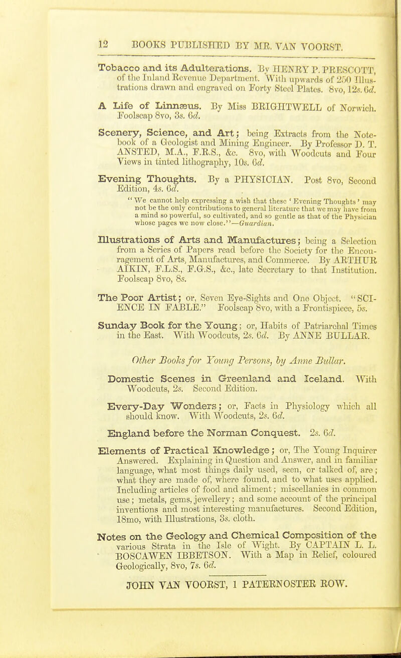 Tobacco and its Adulterations. By KENRY P. PRESCOTT, ol' 1110 Inland Revenue Department. With upwards of 250 Illus- trations drawn and engraved on Forty Steol Plates. 8vo, 12s. M. A Life of Linnseus. By Miss BRIGIITWELL of Norwich. Eoolscap 8vo, 3s. ijd. Scenery, Science, and Art; being Extracts from the Note- book of a Geologist and Mining Engineer. By Professor D T ANSTED, M.A., F.R.S., &c. 8vo, with Woodcuts and Four Views in tinted lithography, 10s. ijd. Evening Thoughts. By a PHYSICIAN. Post 8vo, Second Edition, 4s. M.  We cannot help expressing a wish that these ' Evening Tliongbts' may not be the only contributions to general literature that we may 'liave from a mind so powerful, so cultivated, and so gentle as that of the Physician whose pages we now close.—Guardian. Illustrations of Arts and Manufactures; being a Selection from a Series of Papers read before the Society for the Encou- ragement of Arts, Mauiifactm*es, and Commerce. By ARTHUR AIKIN, F.L.S., F.G.S., &c., late Secretary to that Institution. Foolscap 8vo, 8s. The Poor Artist; or, Seven Eye-Sights and One Object. SCI- ENCE IN FABLE. Foolscap Svo, with a Frontispiece, 5s. Sunday Book for the Young; or. Habits of Patriarchal Times in the East. With Woodcuts, 2s. Qcl. By ANNE BULLAR. Othe)' Books for Youncj Persons, by Anne Bullar. Domestic Scenes in Greenland and Iceland. SVith Woodcuts, 2s. Second Edition. Every-Day Wonders; or, Facts in Physiology which all should know. With Woodcuts, 2s. Qd. England before the Norman Conquest. 2s. M. Elements of Practical Knowledge; or. The Young Inquii-er Answered. Explaining in Question and Answer, and in familiar language, what most things daily used, seen, or talked of, are; what they are made of, where found, and to what uses applied. Including articles of food and aliment; miscellanies in common use; metals, gems, jeAvellery; and some account of the principal inventions and most interesting manufactiu'es. Second Edition, 18mo, with Illustrations, 3s. cloth. Notes on the Geology and Chemical Composition of the various Strata in the Isle of Wight. By CAPTAIN L. L. BOSCAWEN IBBETSON. With a Map in Relief, coloui-ed Geologically, 8vo, 7s. M.