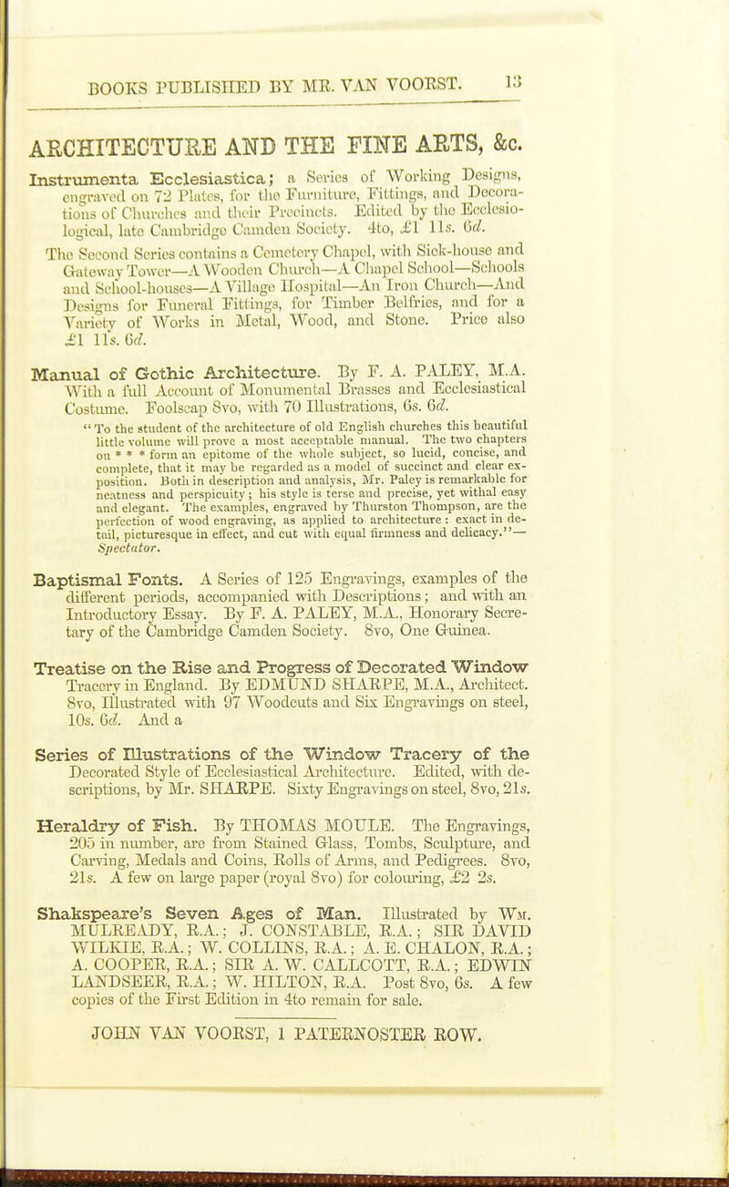 ARCHITECTURE AND THE FINE AETS, &c. Instrumenta Ecclesiastica; a Soi-ics of Working Designs, engraved on T2, Plates, I'or llio FiirniUire, Fittings, and Decora- tions of Churches and tlieir Precincts. Edited by tlio Ecclesio- logical, hite Cambridge Camden Society. 4to, £\ lis. M. The Second Series contains a Cemetery Chapel, wil;h Sick-honso and Gateway Tower—A Wooden Church—A Chapel School—Schools and School-houses—A Village Hospital-An Iron Cluu-ch—And Designs for Funeral Fittings, for Timber Belfries, and for a Variety of Works in Metal, Wood, and Stone. Price also i'l lis. Of?. Manual of Gothic Architecture. By F. A. PALEY, M.A. With a liiH Account of Monumental Brasses and Ecclesiastical Costimie. Foolscap Svo, with Tt) Illustrations, 6s. M.  To the student of the architecture of old English churches this beautiful little volume will prove a most acceptable manual. The two chapters on * * * form an epitome of the whole subject, so lucid, concise, and complete, that it may be regarded as a model of succinct and clear ex- position. Botli in description and analysis, Mr. Paley is remarkable for neatness and perspicuity ; his style is terse and precise, yet withal easy and elegant. The examples, engraved by Thurston Thompson, are the perfection of wood engraving, as applied to architecture : exact in de- tail, picturesque in effect, and cut with equal firmness and delicacy.— Spectator. Baptismal Fonts. A Series of 125 Engravings, examples of the different periods, accompanied with Descriptions; and with an Introductory Essay. By F. A. PALEY, M.A., Honorary Secre- tary of the Cambridge Camden Society. Svo, One Guinea. Treatise on the Rise and Progress of Decorated ■Window- Tracery in England. By EDMUND SHAUPE, M.A., Ai-cMtect. Svo, lUusti-ated with 97 Woodcuts and Sis Engravings on steel, 10s. Qd. And a Series of Illustrations of the Window Tracery of the Decorated Style of Ecclesiastical Ai-chitecture. Edited, with de- scriptions, by Mr. SHAEPE. Sixty Engravings on steel, Svo, 21s. Heraldry of Fish. By THOMAS MOULE. The Engravings, 205 in niunber, are from Stained Glass, Tombs, Sculpture, and Carving, Medals and Coins, EoUs of Arms, and Pedigrees. Svo, 21s. A few on large paper (royal Svo) for coloiu'ing, £2 2s. Shakspeare's Seven Ages of Man. Illustrated by Wjf. MULREiUDY, E.A.; J. CONSTABLE, R.A.; SIE DAVID WILKIE, R.A.; W. COLLINS, R.A.; A. E. CHALON, E.A.; A. COOPER, R.A.; SIR A. W. CALLCOTT, R.A.; EDWIN LANDSEER, R.A.; W. HILTON, R.A. Post Svo, 6s. A few copies of the First Edition in 4to remain for sale.