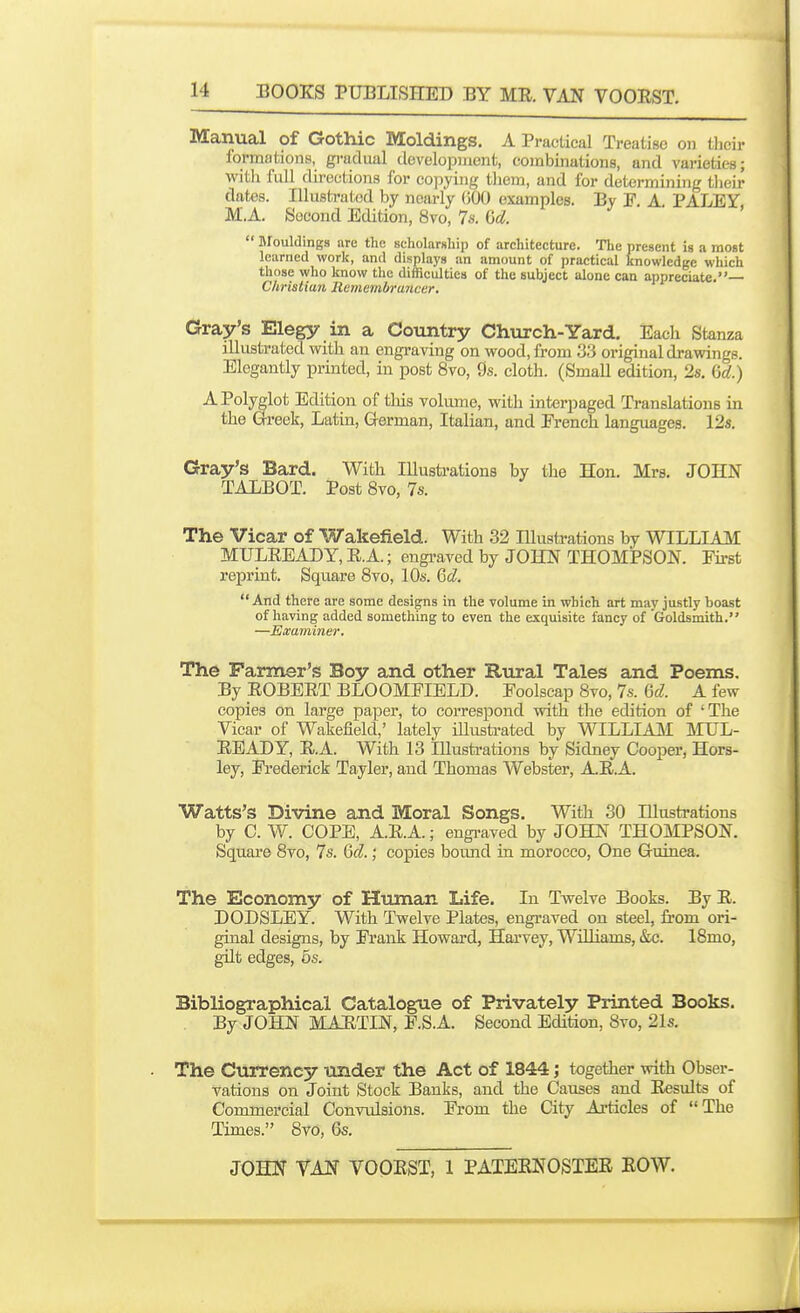 Manual of Gothic Moldings. A Practical Treatise on their formations, gradual development, combinations, and varieties; with full directions for copying them, and for determining their dates. Illustrated by nearly GOO examples. By P A PALEY M.A. Second Edition, 8vo, 7s. (id. j ■ >  Blouldings arc the scholarship of architecture. The present is a most learned work, and displays an amount of practical knowledge which those who know the difficulties of the subject alone can appreciate.— Christian Remcmlrruiicer. Gray's Elegy in a Country Church-Yard. Each Stanza illustrated with an engraving on wood, from 3.3 original drawings. Elegantly printed, in post 8vo, 9s. cloth. (Small edition, 2s, M.) •^Polyglot Edition of this volume, with interpaged Translations in the Greek, Latin, German, Italian, and French languages. 12s. Gray's Bard. With Illustrations by the Hon. Mrs. JOHN TALBOT. Post 8vo, 7s. The Vicar of Wakefield. With 32 Illustrations by WILLIMI MULREADY, R.A.; engraved by JOHN THOMPSON. Fh-st reprint. Square 8vo, 10s. 6d  And there are some designs in the volume in which art may justly boast of having added something to even the exquisite fancy of Goldsmith. —Examiner. The Parmer's Boy and other Rural Tales and Poems. By ROBERT BLOOMFIELD. Foolscap 8vo, 7s. M. A few copies on large paper, to correspond with the edition of 'The Vicar of Wakefield,' lately illusti-ated by WILLIASI MUL- READY, R.A. With 13 niustrations by Sidney Cooper, Hors- ley, Frederick Tayler, and Thomas Webster, A.R.A. Watts's Divine and Moral Songs. With 30 Illustrations by C. W. COPE, A.R.A.; engi-aved by JOHN THOMPSON. Square 8vo, 7s. Qcl.; copies boimd in morocco. One Guinea. The Economy of Human Life. In Twelve Books. By R. DODSLEY. With Twelve Plates, engraved on steel, from ori- ginal designs, by Frank Howard, Harvey, Williams, &c. 18mo, gUt edges, 5s. Bibliographical Catalogue of Privately Printed Books. By JOHN MARTIN, F.S.A. Second Edition, 8vo, 21s. The Currency under the Act of 1844; together with Obser- vations on Joint Stock Banks, and the Causes and Results of Commercial Convulsions. From the City Articles of The Times. 8vo, 6s.