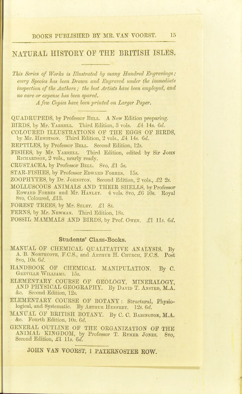 NATURAL HISTOUY OF THE BRITISH ISLES. This Series of WorJcs is Illustrated by many Hxmdred EvgramnrjR; every Species 7ias been Drawn and Engraved under the immediate inspection of the Authors ; the best Artists hiive been employed, and no care or expense has been spared, A few Copies have been printed on Larger Papefr. QUADRUPEDS, by Professor Bell. A New Edition preparing. BIRDS, by Mr. Yaruell. Tliii-d Edition, 3 vols. £4 14s. Qd. COLOURED ILLUSTRATIONS OP THE EGGS OF BIRDS, by Mr. Hewitson. THi-d Edition, 2 vols., J4 14s. (jd. REPTILES, by Professor Bell. Second Edition, 12s. FISHES, by Mr. Yaerell. Third Edition, edited by Sir John Richardson, 2 vols., nearly ready. CRUSTACEA, by Professor Bell. Svo, ,£1 5s. STAR-FISHES, by Professor Edward Forbes. 15s. ZOOPHYTES, by Dr. Johnston. Second Edition, 2 vols., £'2 2s. MOLLUSCOUS ANIMALS AND THEIR SHELLS, by Professor Edward Forbes and Mr. Hanley. 4 vols. Svo, £Q 10s. Royal Svo, Colom-ed, .£13. FOREST TREES, by Mi-. Selby. £1 8s. FERNS, by Mr. Newman. Thii-d Edition, 18s. FOSSIL MAMMALS AND BIRDS, by Prof Owen. .£1 lis. Qd. Students' Class-Books. MANUAL OF CHEMICAL QUALITATIVE ANALYSIS. By A. B. NoRTHCOTE, F.C.S., and Arthur H. Church, F.C.S. Post Svo, 10s. M: HANDBOOK OF CHEMICAL MANIPULATION. By C. Geeville Williams. 15s. ELEMENTARY COURSE OF GEOLOGY, MINERALOGY, AND PHYSICAL GEOGRAPHY. By David T. Ansted, M.A. &c. Second Edition, 12s. ELEMENTARY COURSE OP BOTANY: Structural, Physio- logical, and Systematic. By Arthur Henprey. 12s. %d. MANUAL OP BRITISH BOTANY. By C. C. Babington, M,A. &c. Foiu-th Edition, 10s. M. GENERAL OUTLINE OP THE ORGANIZATION OP THE ANIMAL KINGDOM, by Professor T. Rymeu Jones. Svo, Second Edition, £1 lis. Qd.