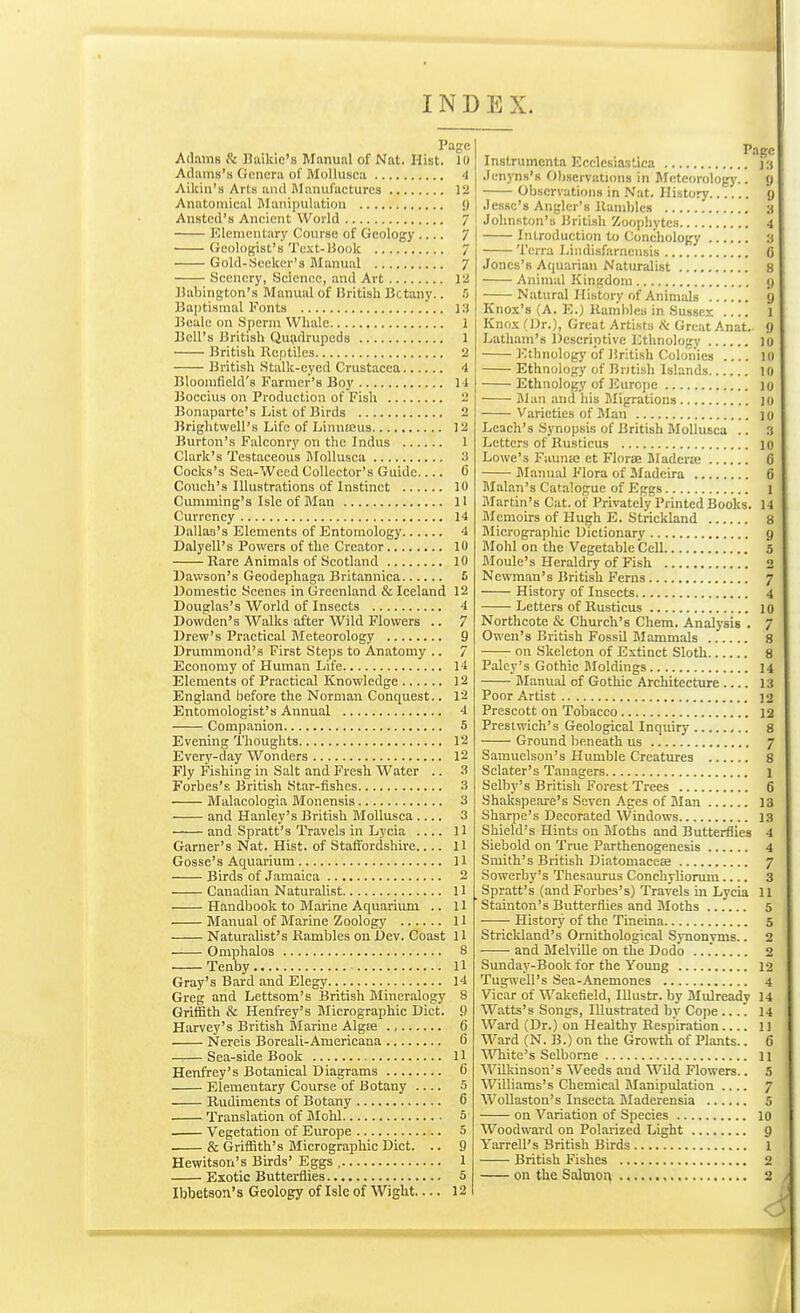 INDEX. Adams & Baikic's Manual of Nat. Hist. 10 Adams's Genera of Mollusea 4 Aikin's Arts and Manufactures 12 Anatomical Manipulation <) Ansted's Ancient World 7 Elementary Course of Geology .... 7 Geologist's Text-Book 7 Gold-Seeker's Manual 7 Scenery, Science, and Art 12 IJabington's Manual of British Bctany.. .'5 Baptismal Fonts 13 Bealc on Sperm Whale 1 Bell's British Quadrupeds 1 British Reptiles 2 British Stalk-eyed Crustacea 4 Bloomfield's Farmer's Boy I t Boccius on Production of Fish 2 Bonaparte's List of Birds 2 Brightwcll's Life of Linnceus 12 Burton's Falconry on the Indus 1 Clark's Testaceous Blollusca 3 Cocks's Sea-Weed Collector's Guide 0 Couch's Illustrations of Instinct 10 Cumming's Isle of Man 11 Currency 14 Dallas's Elements of Entomology 4 Dalyell's Powers of the Creator 10 Rare Animals of Scotland 10 Dawson's Geodephaga Britannica 6 Domestic Scenes in Greenland & Iceland 12 Douglas's World of Insects 4 Dowden's Walks after Wild Flowers .. 7 Drew's Practical Meteorology 9 Drummond's First Steps to Anatomy .. 7 Economy of Human Life 14 Elements of Practical Knowledge 12 England before the Norman Conquest.. 12 Entomologist's Annual 4 Companion 5 Evening Thoughts 12 Every-day Wonders 12 Fly Fishing in Salt and Fresh Water .. ^ Forbes's British Star-fishes 3 • Malacologia Monensis 3 and Hanley's British Mollusea 3 and Spratt's Travels in Lycia .... 11 Garner's Nat. Hist, of Staffordshire.... 11 Gosse's Aquarium 11 Birds of Jamaica 2 Canadian Naturalist 11 Handbook to Marine Aquarium .. 11 Manual of Marine Zoology II Naturalist's Rambles on Dev. Coast 11 Omphalos 8 Tenby H Gray's Bard and Elegy 14 Greg and Lettsom's British Rlineralogy 8 Griffith & Henfrey's Micrographic Diet. 9 Harvey's British Marine Algie ., 6 Nereis Boreali-Americana 6 —.— Sea-side Book H Henfrey's Botanical Diagrams 6 Elementary Course of Botany .... 5 Rudiments of Botany 6 Translation of Mohl 5 Vegetation of Europe 5 & Griffith's Blicrographic Diet. .. 9 Hewitson's Birds' Eggs 1 Ibbetson's Geology of Isle of Wight— 12 Instrumenta Ecelesia.'stica ] 3 Jcnyns's Observations in Meteorology.. (j Observations in Nat. History 9 Jesse's Angler's Rambles 3 Johnston's British Zoophytes 4 Introduction to Conchology 3 Terra Lindisfarncnsis C Jones's Aquarian Naturalist 8 Animal Kingdom y Natural History of Animals 9 Knox's (A. E.) Rambles in Sussex .... 1 Knox (Dr.), Great Artists K- Great Anat. 9 Latham's l)escriptive lUhnology 10 I'-thnology of British Colonics 10 Ethnology of Bntish Islands 10 Ethnology of Eurojje 10 Blan .and his Migrations 10 Varieties of Man )o Leach's Synopsis of British Mollusea .. 3 Letters of Rusticus 10 Lowe's Fuunje et Florae SladercC 0 Manual Flora of Madeira 6 Malan's Catalogue of Eggs 1 Martin's Cat. of Privately Printed Books. 14 Memoirs of Hugh E. Strickland 8 Micrograpluc Dictionary y Mohl on the Vegetable Cell 5 Moule's Heraldry of Fish 2 Newman's British Ferns 7 History of Insects 4 Letters of Rusticus 10 Northcote & Church's Chem. Analysis . 7 Owen's British Fossil Mammals 8 on Skeleton of Extinct Sloth 8 Paley's Gothic Moldings 14 Manual of Gothic Architecture 13 Poor Artist ]2 Prescott on Tobacco 12 Preslwich's Geological Inquiry 8 Ground beneath us 7 Samuelson's Humble Creatures 8 Sclater's Tanagers 1 Selby's British Forest Trees 6 Shakspeare's Seven Ages of Man 13 Sharpe's Decorated Windows 13 Shield's Hints on Moths and Butterflies 4 Siebold on True Parthenogenesis 4 Smith's British Diatomaceae 7 Sowerby's Thesaurus Conchyliorum.... 3 Spratt's (and Forbes's) Travels in Lycia 11 Stainton's Butterflies and Moths 5 History of the Tineina 5 Strickland's Ornithological Synonyms.. 2 and Melville on the Dodo .. .* 2 Sunday-Book for the Young 12 Tugwell's Sea-Anemones 4 Vicar of Wakefield, lUustr. by Mulready 14 Watts's Songs, lUusti-ated by Cope ... '. 14 Ward (Dr.) on Healthy Respiration 11 Ward (N. B.) on the Growth of Plants.. 6 ^Vhite's Selborne 11 Wilkinson's Weeds and Wild Flowers.. 5 Williams's Chemical Manipulation .... 7 WoUaston's Insecta Bladerensia 5 on Variation of Species 10 Woodward on Polarized Light g Yarrell's British Birds 1 British Fishes 2