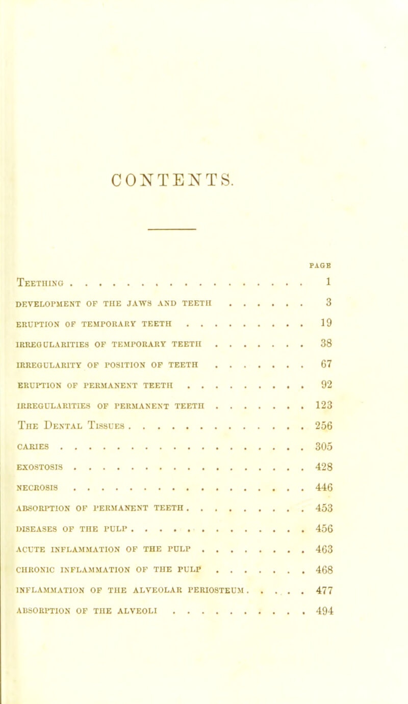 CONTENTS. PAGE Teething 1 development of the jaws and teeth 3 eruption of temporary teeth 19 irregularities of temporary teeth 38 irregularity of position of teeth 67 eruption of permanent teeth 92 irregularities of permanent teetn 123 The Dental Tissues 256 caiues 305 exostosis 428 necrosis 446 absorption of permanent teeth 453 diseases of the pulp 456 acute inflammation of the pulp 463 chronic inflammation of the pulp 468 inflammation of the alveolar periosteum 477 absorption of the alveoli 494