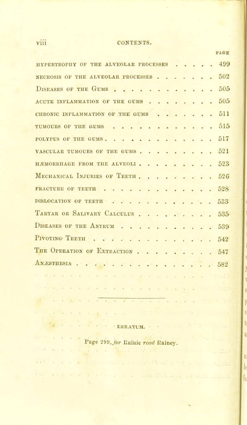 PAGE hypertrophy of the alveolar processes 499 necrosis of the alveolar processes 502 Diseases of the Gums 505 acute inflammation of the gums 505 chronic inflammation of the gums 511 tumours of the gums 515 POLYPUS OF TnE GUMS 517 vascular tumours of the gums 521 haemorrhage from the alveoli 523 Mechanical Injuries of Teeth 526 fracture of teeth 528 dislocation of teeth 533 Tartar or Salivary Calculus 535 Diseases of the Antrum 539 Pivoting Teeth 542 The Operation of Extraction 547 Anaesthesia '. 532 ERRATUM. Page 299, for Kninie read IJainey.