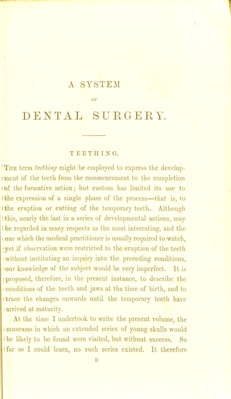 OF DENTAL SURGERY. TEETHING. The term teething might be employed to express the develop- ment of the teeth from the commencement to the completion 'of the formative action; but custom has limited its use to 1 the expression of a single phase of the process—that is, to I the eruption or cutting of the temporary teeth. Although ' this, nearly the last in a series of developmental actions, may I be regarded in many respects as the most interesting, and the i one which the medical practitioner is usually required to watch, ;yet if observation were restricted to the eruption of the teeth ■ without instituting an inquiry into the preceding conditions, our knowledge of the subject would be very imperfect. It is I proposed, therefore, in the present instance, to describe the • conditions of the teeth and jaws at the time of birth, and to i trace the changes onwards until the temporary teeth have arrived at maturity. At the time I undertook to write the present volume, the i museums in which an extended scries of young skulls would I be likely to be found were visited, but without success. So I far as I could learn, no such scries existed. It therefore 1!