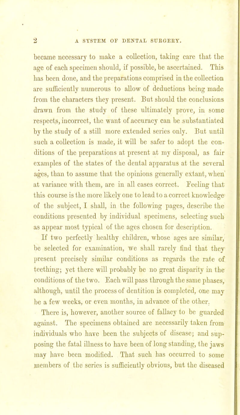 became necessary to make a collection, taking care that the age of each specimen should, if possible, be ascertained. This has been done, and the preparations comprised in the collection are sufficiently numerous to allow of deductions being made from the characters they present. But should the conclusions drawn from the study of these ultimately prove, in some respects, incorrect, the want of accuracy can be substantiated by the study of a still more extended series only. But until such a collection is made, it will be safer to adopt the con- ditions of the preparations at present at my disposal, as fair examples of the states of the dental apparatus at the several ages, than to assume that the opinions generally extant, when' at variance with them, are in all cases correct. Peeling that this course is the more likely one to lead to a correct knowledge of the subject, I shall, in the following pages, describe the conditions presented by individual specimens, selecting such as appear most typical of the ages chosen for description. If two perfectly healthy children, whose ages are similar, be selected for examination, we shall rarely find that they present precisely similar conditions as regards the rate of teething; yet there will probably be no great disparity in the conditions of the two. Each will pass through the same phases, although, until the process of dentition is completed, one may be a few weeks, or even months, in advance of the other. There is, however, another source of fallacy to be guarded against. The specimens obtained are necessarily taken from individuals who have been the subjects of disease; and sup- posing the fatal illness to have been of long standing, the jaws may have been modified. That such has occurred to some members of the series is sufficiently obvious, but the diseased