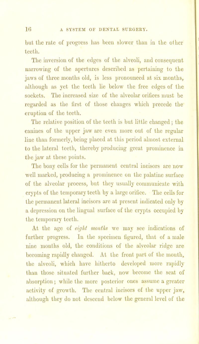 but the rate of progress has been slower than in the other teeth. The inversion of the edges of the alveoli, and consequent narrowing of the apertures described as pertaining to the jaws of three months old, is less pronounced at six months, although as yet the teeth lie below the free edges of the sockets. The increased size of the alveolar orifices must be regarded as the first of those changes which precede the eruption of the teeth. The relative position of the teeth is but little changed; the canines of the upper jaw are even more out of the regular line than formerly, being placed at this period almost external to the lateral teeth, thereby producing great prominence in the jaw at these points. The bony cells for the permanent central incisors are now well marked, producing a prominence on the palatine surface of the alveolar process, but they usually communicate with crypts of the temporary teeth by a large orifice. The cells for the permanent lateral incisors are at present indicated only by a depression on the lingual surface of the crypts occupied by the temporary teeth. At the age of eight months we may see indications of further progress. In the specimen figured, that of a male nine months old, the conditions of the alveolar ridge are becoming rapidly changed. At the front part of the mouth, the alveoli, which have hitherto developed more rapidly than those situated further back, now become the scat of absorption; while the more posterior ones assume a greater activity of growth. The central incisors of the upper jaw, although they do not descend below the general level of the