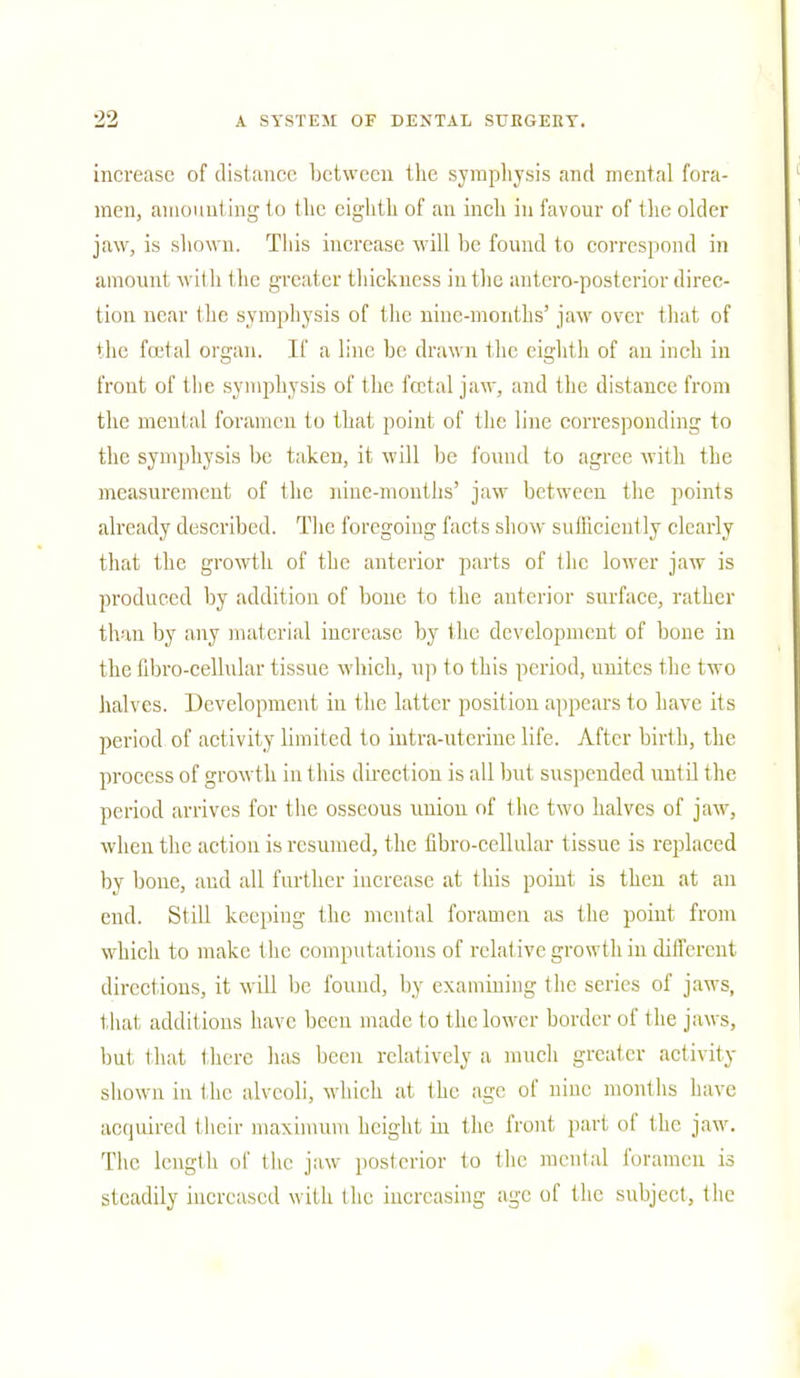 increase of distance between the symphysis and mental fora- men, amount ing to the eighth of an inch in favour of the older jaw, is shown. This increase will be found to correspond in amount with the greater thickness in the antero-posterior direc- tion near the symphysis of the nine-months' jaw over that of the fa'tal organ. If a line be drawn the eighth of an inch in front of the symphysis of the fetal jaw, and the distance from the mental foramen to that point of the line corresponding to the symphysis be taken, it will be found to agree with the measurement of the nine-months' jaw between the points already described. The foregoing facts show sufficiently clearly that the growth of the anterior parts of the lower jaw is produced by addition of bone to the anterior surface, rather than by any material increase by the development of bone in the tibro-cellular tissue which, up to this period, unites the two halves. Development in the latter position appears to have its period of activity limited to intra-uterine life. After birth, the process of growth in 1 his direction is all but suspended unl il the period arrives for the osseous union of the two halves of jaw, when the action is resumed, the tibro-cellular tissue is replaced by bone, and all further increase at this point is then at an end. Still keeping the mental foramen as the point from which to make the computations of relative growth in different directions, it will be found, by examining the series of jaws, that additions have been made t o the lower border of t he jaws, but that there has been relatively a much greater activity- shown in the alveoli, which at the age of nine months have acquired their maximum height hi the front part of the jaw. The length of the jaw posterior to the mental foramen is steadily increased with the increasing age of the subject, the