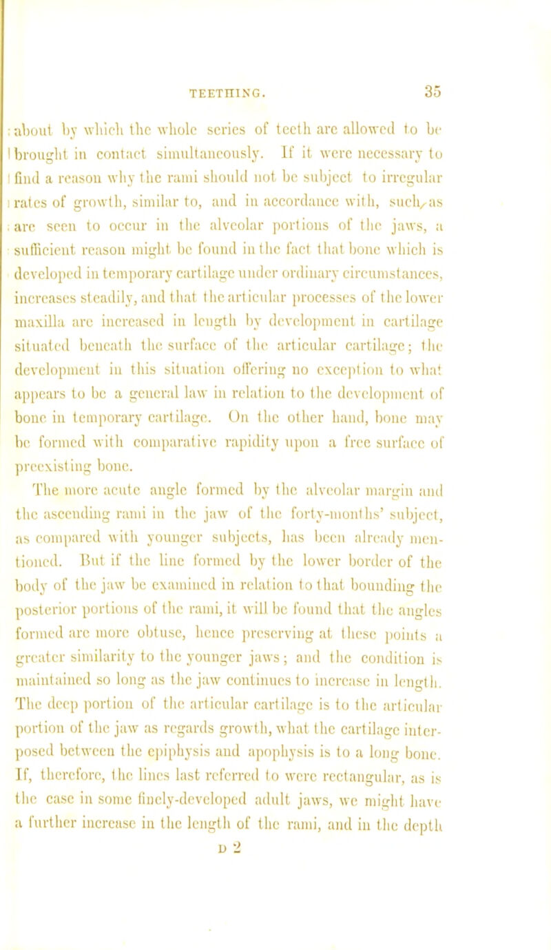 ; about by which the whole series of teeth are allowed to be I brought in contact simultaneously. If it were necessary to • find a reason why the rami should not be subject to irregular ! rates of growth, similar to, and in accordance with, such^as ; are seen to occur in the alveolar portions of the jaws, a sufficient reason might, lie found in the fact that bone which is developed in temporary cartilage under ordinary circumstances, increases steadily, and that the articular processes of the lower maxilla are increased in length by development in cartilage situated beneath the surface of the articular cartilage; the development in this situation offering no exception to what appears to lie a general law in relation to the development of bone in temporary cartilage-. On the other hand, bone may be formed with comparative rapidity upon a free surface of preexisting bone. The more acute angle formed by the alveolar margin and the ascending rami in the jaw of the forty-months' subject, as compared with younger subjects, has been already men- tioned. Hut if the line formed by the lower border of the body of the jaw be examined in relation t;> that bounding the posterior portions of the rami, it will be found that the angles formed are more obtuse, hence preserving at these points a greater similarity to the younger jaws ; and the condition is maintained so long as the jaw continues to increase in length. The deep portion of the articular cartilage is to the articular portion of the jaw as regards growth, what the cartilage inter- posed between the epiphysis and apophysis is to a long bone. If, therefore, the lines last referred to were rectangular, as is the case in some finely-developed adult jaws, we might have a further increase in the length of the rami, and in (lie depth