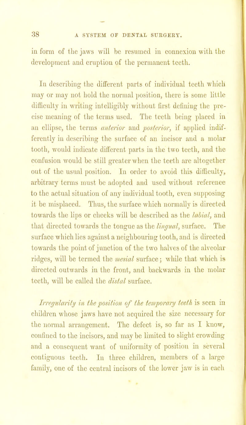 in. form of the jaws will be resumed in connexion with the development and eruption of the permanent teeth. In describing the different parts of individual teeth which may or may not hold the normal position, there is some little difficulty in writing intelligibly without first defining the pre- cise meaning of the terms used. The teeth being placed in an ellipse, the terms (interior and posterior, if applied indif- ferently in describing the surface of an incisor and a molar tooth, would indicate different parts in the two teeth, and the confusion would be still greater when the teeth are altogether out of the usual position. In order to avoid this difficulty, arbitrary terms must be adopted and used without reference to the actual situation of any individual tooth, even supposing it be misplaced. Thus, the surface which normally is directed towards the lips or checks will be described as the labial, and that directed towards the tongue as the lingual, surface. The surface which lies against a neighbouring tooth, and is directed towards the point of junction of the two halves of the alveolar ridges, will be termed the mesial surface; while that which is directed outwards in the front, and backwards in the molar teeth, will be called the distal surface. Irregularity in the position of the temporary teeth is seen in children whose jaws have not acquired the size necessary for the normal arrangement. The defect is, so far as I know, confined to the incisors, and maybe limited to slight crowding and a consequent want of uniformity of position in several contiguous teeth. In three children, members of a large family, one of the central incisors of the lower jaw is in each