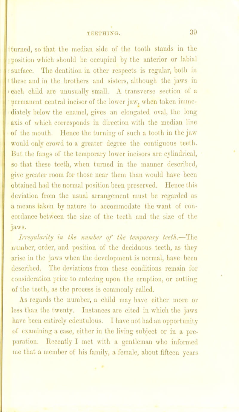 ; turned, so that the median side of the tooth stands in the I position which should be occupied by the anterior or labial surface. The dentition in other respects is regular, both in 'these and in the brothers and sisters, although the jaws ill i each child arc unusually small. A transverse section of a permanent central incisor of the lower jaw, when taken imme- diately below the enamel, gives an elongated oval, the long axis of which corresponds in direction with the median line of the mouth. Hence the turning of such a tooth in the jaw would only crowd to a greater degree the contiguous teeth. But the fangs of the temporary lower incisors are cylindrical, so that these teeth, when turned in the manner described, give greater room for those near them than would have been obtained had the normal position been preserved. Hence this deviation from the usual arrangement must be regarded as a means taken by nature to accommodate t he want of con- cordance between the size of the teeth and the size of the jaws. Irregularity in the number of the temporary teeth.—The number, order, and position of the deciduous teeth, as they arise in the jaws when the development is normal, have been described. The deviations from these conditions remain for consideration prior to entering upon the eruption, or cutting of the teeth, as the process is commonly called. As regards the number, a child may have either more or less than the twenty. Instances are cited in which the jaws have been entirely edentulous. I have not had an opportunity of examining a case, cither in the living subject or in a pre- paration. Recently I met with a gentleman who informed me that a member of his family, a female, about fifteen years