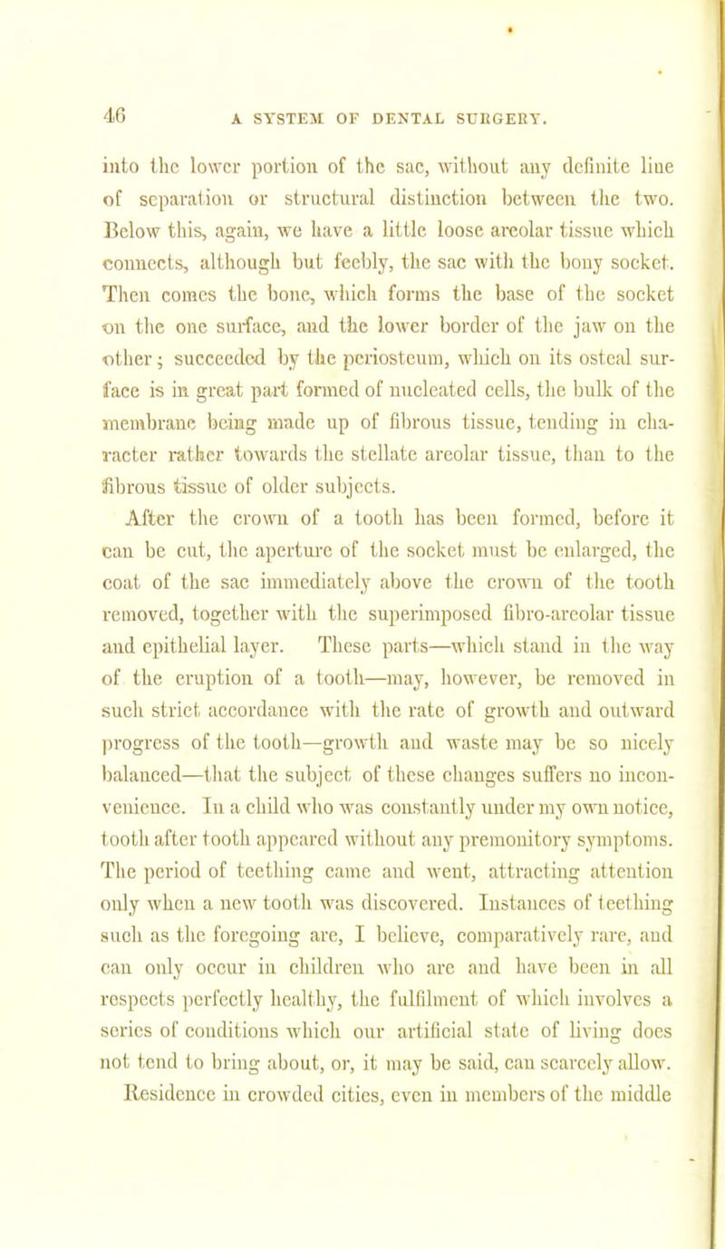 into the lower portion of the sac, without any definite liue of separation or structural distinction between the two. Below this, again, we have a little loose areolar tissue which connects, although but feebly, the sac witli the bony socket. Then comes the bone, which forms the base of the socket on the one surface, and the lower border of the jaw on the other; succeeded by the periosteum, which on its osteal sur- face is in great part formed of nucleated cells, the bulk of the membrane being made up of fibrous tissue, tending in cha- racter rather towards the stellate areolar tissue, than to the fibrous tissue of older subjects. After the crown of a tooth has been formed, before it can be cut, the aperture of the socket must be enlarged, the coat of the sac immediately above the crown of the tooth removed, together with the superimposed fibro-arcolar tissue and epithelial layer. These parts—which stand in the way of the eruption of a tooth—may, however, be removed in such strict accordance with the rate of growth and outward progress of the tooth—growth and waste may be so nicely balanced—that the subject of these changes suffers no incon- venience. In a child who was constantly under my own notice, tooth after tooth appeared without any premonitory symptoms. The period of teething came and went, attracting attention only when a new tooth was discovered. Instances of teething such as the foregoing are, I believe, comparatively rare, and can only occur in children who arc and have been in all respects perfectly healthy, the fulfilment of which involves a series of conditions which our artificial state of living docs not tend to bring about, or, it may be said, can scarcely allow. Residence hi crowded cities, even in members of the middle