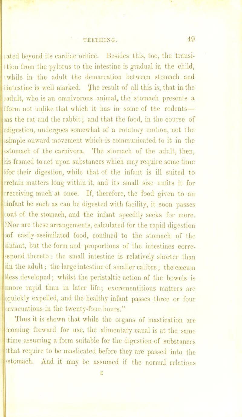 ID iated beyond its cardiac orifice. Besides ill is, too, the transi- tion from the pylorus to the intestine is gradual in the child, while in the adult the demarcation between stomach and i intestine is well marked. The result of all this is, that in the ■ adult, who is an omnivorous animal, the stomach presents a [form not unlike that which it has in some of the rodents— ;ias the rat and the rabbit ; and that the food, in the course of vdigestion, undergoes somewhat of a rotatory motion, not the -simple onward movement which is communicated to it in the -stomach of the carnivora. The stomach of the adult, then, is Framed to act upon substances which may require some time ■for their digestion, while that of the infant is ill suited to retain matters long within it, and its small size unfits it for .-receiving much at once. If, therefore, the food given to an infant be such as can be digested with facility, it soon passes out of the stomach, and the infant speedily seeks for more. NNor arc these arrangements, calculated for the rapid digestion nof easily-assimilated food, confined to the stomach of the infant, but the form and proportions of the intestines corre- spond thereto: the small intestine is relatively shorter than ;iu the adult; the large intestine of smaller calibre; the cecum 1'less developed; whilst the peristaltic action of the bowels is nmore rapid than in later life; excrementitious matters are 'iCpiiekly expelled, and the healthy infant passes three or four ■ evacuations iu the twenty-four hours. Thus it is shown that while the organs of mastication are coming forward for use, the alimentary canal is at the same time assuming a form suitable for the digestion of substances that require to be masticated before they arc passed into the (Stomach. And it may be assumed if the normal relations K