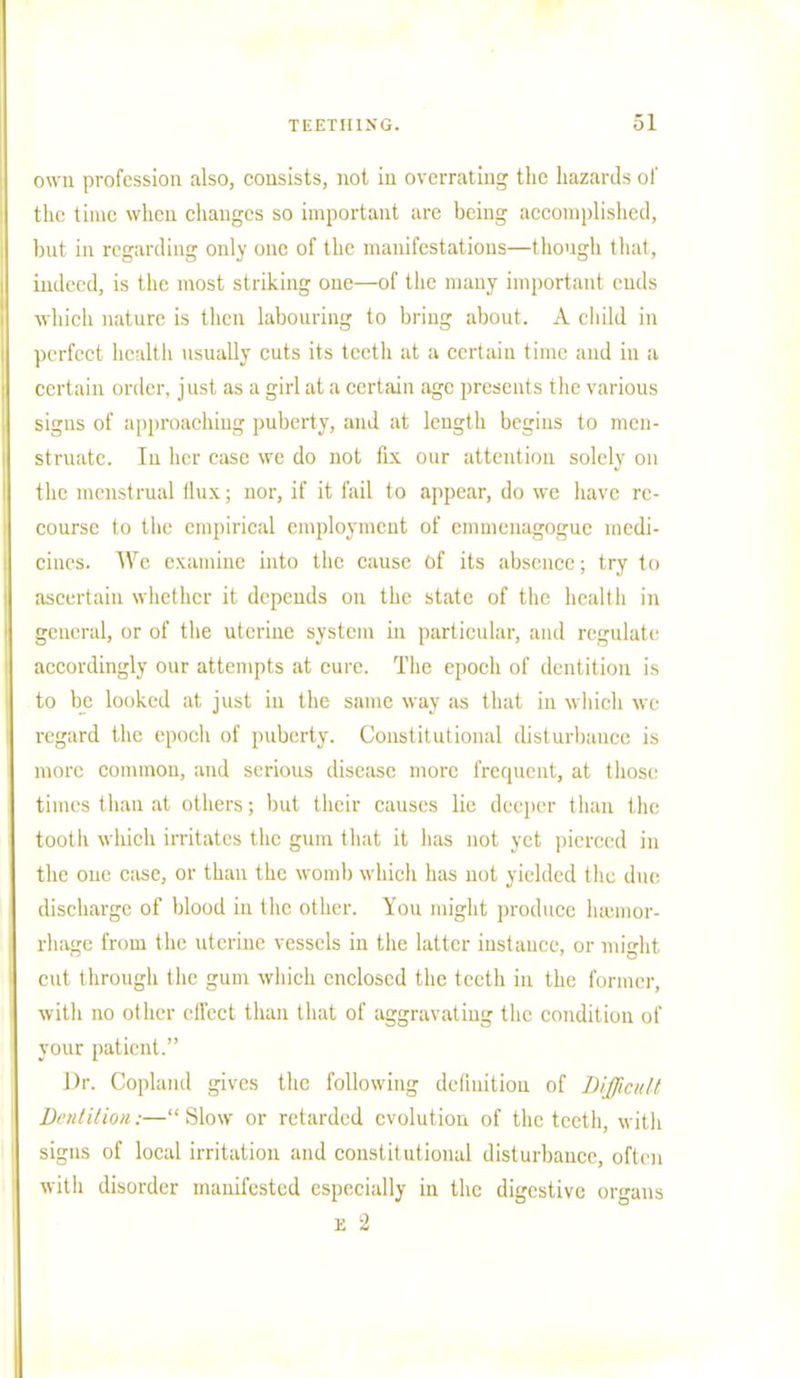 own profession also, consists, not in overrating the hazards of the time when changes so important are being accomplished, but in regarding only one of the manifestations—though that, indeed, is the most striking one—of the many important ends which nature is then labouring to bring about. A child in perfect health usually cuts its teeth at a certain time and in a certain order, just as a girl at a certain age presents the various signs of approaching puberty, and at length begins to men- struate. Til her ease we do not fix our attention solely on the menstrual flux; nor, if it fail to appear, do we have re- course to the empirical employment of emmenagogue medi- cines. We examine into the cause Of its absence; try to ascertain whether it depends on the state of the health in general, or of the uterine system in particular, and regulate accordingly our attempts at cure. The epoch of dentition is to be looked at just in the same way as that in which we regard the epoch of puberty. Constitutional disturbance is more common, and serious disease more frequent, at those times than al others; but their causes lie deeper than the tootli which irritates the gum that it has not yet pierced in the one case, or than the womb which has not yielded the due discharge of blood in the other. You might produce haemor- rhage from the uterine vessels in the latter instance, or might cut through the gum which enclosed the teeth in the former, with no other effect than that of aggravating the condition of your patient. Dr. Copland gives the following definition of Difficult Dentition:—Slow or retarded evolution of the teeth, with signs of local irritation and constitutional disturbance, often with disorder manifested especially in the digestive organs e 2