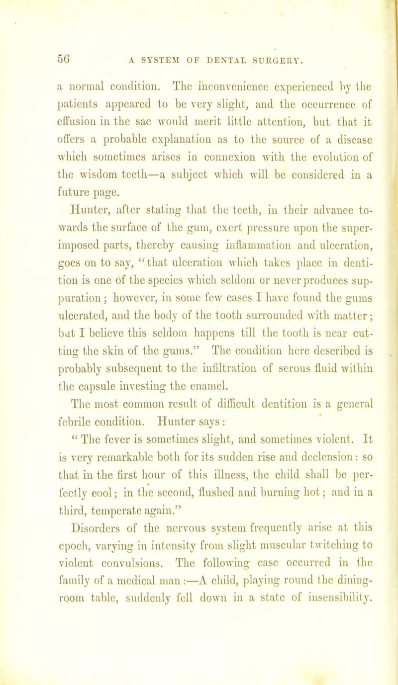 a normal condition. The inconvenience experienced by the patients appeared to be very slight, and the occurrence of effusion in the sac would merit little attention, but that it oilers a probable explanation as to the source of a disease which sometimes arises in connexion with the evolution of the wisdom teeth—a subject which will be considered in a future page. Hunter, after stating that the teeth, in their advance to- wards the surface of the gum, exert pressure upon the super- imposed parts, thereby causing inflammation and ulceration, goes ou to say, that ulceration which takes place in denti- tion is one of the species which seldom or never produces sup- puration ; however, in some few cases I have found the gums ulcerated, and the body of the tooth surrounded with matter; bat I believe this seldom happens till the tooth is near cut- ting the skin of the gums. The condition here described is probably subsequent to the infiltration of serous fluid within the capsule investing the enamel. The most common result of difficult dentition is a general febrile condition. Hunter says:  The fever is sometimes slight, and sometimes violent. It is very remarkable both for its sudden rise and declension: so that in the first hour of this illness, the child shall be per- fectly cool; in the second, flushed and burning hot; and iu a third, temperate again. Disorders of the nervous system frequently arise at this epoch, varying in intensity from slight muscular twitching to violent convulsions. The following case occurred in the family of a medical man :—A child, playing round the dining- room table, suddenly fell down in a slate of insensibility.