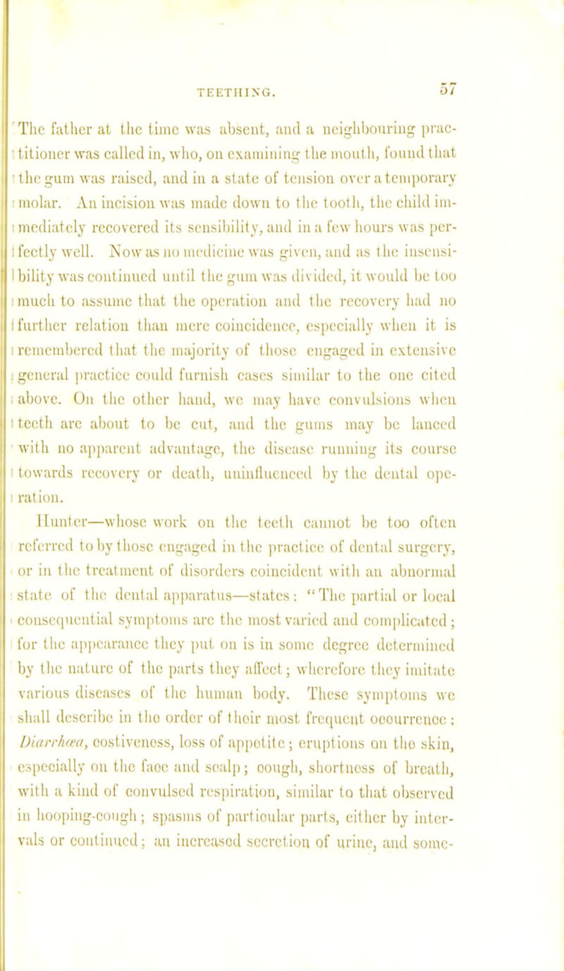 r>7 The fattier at tlie time was absent, and a neighbouring prac- ' titioner was called in, who, on examining the mouth, found that the gum was raised, and in a .state of tension over a temporary molar. An incision was made down to the tooth, the child im- ■ mediately recovered its sensibility, and in a few hours was per- ! fectly well. Now as no medicine was given, and as t he insensi- I bility was continued until the gum was divided, it would be too imuch to assume that the operation and the recovery had no : further relation than mere coincidence, especially when it is i remembered that the majority of those engaged in extensive . general practice could furnish cases similar to the one cited above. On the other hand, we may have convulsions when I teeth are about to be cut, and the gums may be lanced with no apparent advantage, the disease running its course i towards recovery or death, uninfluenced by the dental opc- l ration. Hunter—whose work on the teeth cannot be too often referred to by those engaged in the practice of dental surgery, or in the treatment of disorders coincident with an abnormal slate of the dental apparatus—states: '■ The partial or local consequential symptoms arc the most varied and complicated ; for the appearance they put ou is in some degree determined by the nature of the parts thej affeel ; wherefore they imitate various diseases of the human body. These symptoms we shall describe in tho ordor of their most frequent ooourrenoc: Diarrhoea, costivenoss, loss of appetite; eruptions on tho skin, especially on the faoc and scalp; oough, shortness of breath, with a kind of convulsed respiration, similar to that observed in hooping-cough ; spasms of partioular parts, either by inter- vals or continued; an incrcasod secretion of urine, and some-